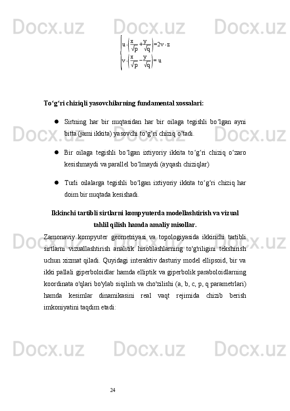 24{ u ⋅	
( x√
p + y	√
q	) =2 v ⋅ z
v ⋅	
( x√
p − y	√
q	) = u
To g ri chiziqli yasovchilarning fundamental xossalari:	
ʻ ʻ
 Sirtning   har   bir   nuqtasidan   har   bir   oilaga   tegishli   bo lgan   ayni	
ʻ
bitta (jami ikkita) yasovchi to g ri chiziq o tadi.	
ʻ ʻ ʻ
 Bir   oilaga   tegishli   bo lgan   ixtiyoriy   ikkita   to g ri   chiziq   o zaro	
ʻ ʻ ʻ ʻ
kesishmaydi va parallel bo lmaydi (ayqash chiziqlar)	
ʻ
 Turli   oilalarga   tegishli   bo lgan   ixtiyoriy   ikkita   to g ri   chiziq   har
ʻ ʻ ʻ
doim bir nuqtada kesishadi.
Ikkinchi tartibli sirtlarni kompyuterda modellashtirish va vizual
tahlil qilish  hamda amaliy misollar.
Zamonaviy   kompyuter   geometriyasi   va   topologiyasida   ikkinchi   tartibli
sirtlarni   vizuallashtirish   analitik   hisoblashlarning   to'g'riligini   tekshirish
uchun xizmat qiladi. Quyidagi interaktiv dasturiy model ellipsoid, bir va
ikki pallali giperboloidlar hamda elliptik va giperbolik paraboloidlarning
koordinata o'qlari bo'ylab siqilish va cho'zilishi ( a, b, c, p, q  parametrlari)
hamda   kesimlar   dinamikasini   real   vaqt   rejimida   chizib   berish
imkoniyatini taqdim etadi: 