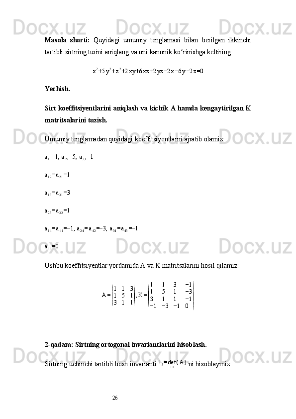 26Masala   sharti:   Quyidagi   umumiy   tenglamasi   bilan   berilgan   ikkinchi
tartibli sirtning turini aniqlang va uni kanonik ko rinishga keltiring:ʻ
x 2
+5 y 2
+ z 2
+2 xy +6 xz +2 yz −2 x −6 y −2 z =0
Yechish .
Sirt koeffitsiyentlarini aniqlash va kichik A hamda kengaytirilgan K
matritsalarini tuzish.
Umumiy tenglamadan quyidagi koeffitsiyentlarni ajratib olamiz:
a
11 =1,  a
22 =5,  a
33 =1	
a12=a21=1	
a13=a31=3	
a23=a32=1	
a14=a41=−1, 	a24=a42=−3, 	a34=a43=−1	
a44=0
Ushbu koeffitsiyentlar yordamida A va K matritsalarini hosil qilamiz:
A =	
( 1 1 3
1 5 1
3 1 1	) , K =	( 1 1 3 −1
1 5 1 −3
3 1 1 −1
−1 −3 −1 0	)
2-qadam: Sirtning ortogonal invariantlarini hisoblash.
Sirtning uchinchi tartibli bosh invarianti	
 I3=det❑	(A	)   ni hisoblaymiz: 