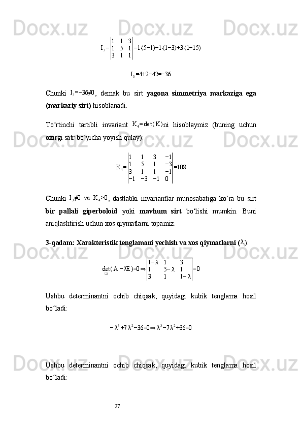 27I
3 =| 1 1 3
1 5 1
3 1 1	| =1 (5−1)−1 (1−3)+3 (1−15)	⋅ ⋅ ⋅
I
3 =4+2−42=−36
Chunki   I
3 =−36≠0
,   demak   bu   sirt   yagona   simmetriya   markaziga   ega
(markaziy sirt)  hisoblanadi.
To rtinchi   tartibli   invariant  	
ʻ K
4 = det ( K )
ni   hisoblaymiz   (buning   uchun
oxirgi satr bo yicha yoyish qulay):	
ʻ
K
4 =	
| 1 1 3 −1
1 5 1 −3
3 1 1 −1
−1 −3 −1 0	| =108
Chunki   I
3 ≠0   va   K
4 >0
,   dastlabki   invariantlar   munosabatiga   ko ra   bu   sirt	
ʻ
bir   pallali   giperboloid   yoki   mavhum   sirt   bo lishi   mumkin.   Buni	
ʻ
aniqlashtirish uchun xos qiymatlarni topamiz.
3- qadam: Xarakteristik tenglamani yechish va xos qiymatlarni (	
λi ):
det
❑ ( A − λE )=0	
⇒	| 1− λ 1 3
1 5− λ 1
3 1 1− λ	| =0
Ushbu   determinantni   ochib   chiqsak,   quyidagi   kubik   tenglama   hosil
bo ladi:	
ʻ	
−λ3+7	λ2−36=0	⇒	λ3−7	λ2+36=0
Ushbu   determinantni   ochib   chiqsak,   quyidagi   kubik   tenglama   hosil
bo ladi:	
ʻ 