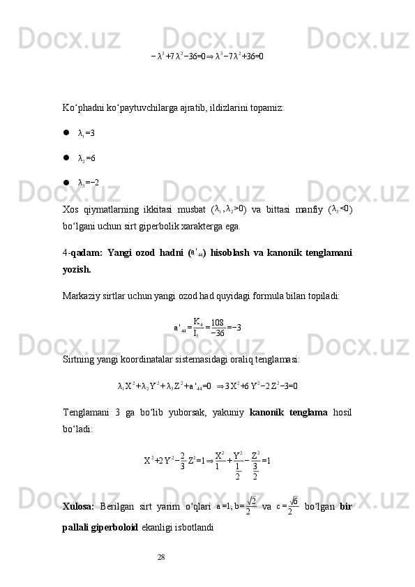 28− λ 3
+7 λ 2
−36=0⇒ λ 3
−7 λ 2
+36=0
Ko phadni ko paytuvchilarga ajratib, ildizlarini topamiz:	
ʻ ʻ
 λ
1 =3

λ2=6
 λ
3 =−2
Xos   qiymatlarning   ikkitasi   musbat   ( λ
1 , λ
2 >0
)   va   bittasi   manfiy   ( λ
3 <0
)
bo lgani uchun sirt giperbolik xarakterga ega.	
ʻ
4- qadam:   Yangi   ozod   hadni   ( a '
44 )   hisoblash   va   kanonik   tenglamani
yozish.
Markaziy sirtlar uchun yangi ozod had quyidagi formula bilan topiladi:	
a'44=K4
I3	
=108
−36	=−3
Sirtning yangi koordinatalar sistemasidagi oraliq tenglamasi:	
λ1X2+λ2Y2+λ3Z2+a'44=0	 ⇒	3X2+6	Y2−2	Z2−3=0
Tenglamani   3   ga   bo lib   yuborsak,   yakuniy  	
ʻ kanonik   tenglama   hosil
bo ladi:	
ʻ
X 2
+2 Y 2
− 2
3 Z 2
=1	
⇒ X 2
1 + Y 2
1
2 − Z 2
3
2 =1
Xulosa:   Berilgan   sirt   yarim   o qlari  	
ʻ a =1, b =	√ 2
2   va   c =	√ 6
2   bo lgan  	ʻ bir
pallali giperboloid  ekanligi isbotlandi 