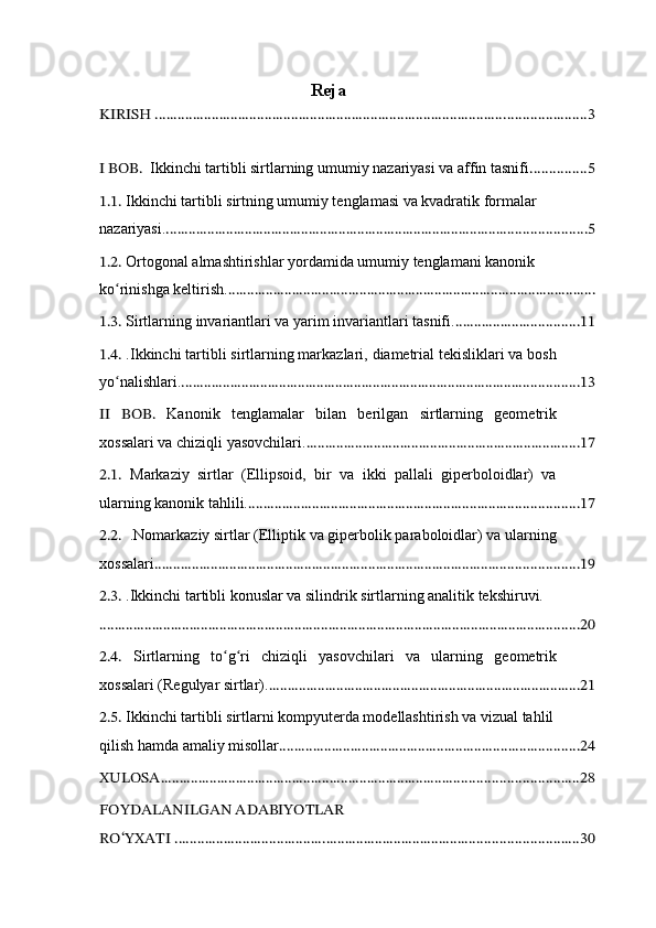 Reja
KIRISH ............................................................................................ ...................... 3
I BOB.  Ikkinchi tartibli sirtlarning umumiy nazariyasi va affin tasnifi ............... 5
1.1.  Ikkinchi tartibli sirtning umumiy tenglamasi va kvadratik formalar 
nazariyasi. ................................................................................................................ 5
1.2.  Ortogonal almashtirishlar yordamida umumiy tenglamani kanonik 
ko rinishga keltirish.ʻ ..................................................................................................
1.3.  Sirtlarning invariantlari va yarim invariantlari tasnifi . ................................. 11
1.4.  . Ikkinchi tartibli sirtlarning markazlari, diametrial tekisliklari va bosh
yo nalishlari.
ʻ .......................................................................................................... 13
II   BOB.   Kanonik   tenglamalar   bilan   berilgan   sirtlarning   geometrik
xossalari va chiziqli yasovchilari . ......................................................................... 17
2.1.   Markaziy   sirtlar   (Ellipsoid,   bir   va   ikki   pallali   giperboloidlar)   va
ularning kanonik tahlili. ........................................................................................ 17
2.2.  . Nomarkaziy sirtlar (Elliptik va giperbolik paraboloidlar) va ularning
xossalari ................................................................................................................. 19
2.3.  . Ikkinchi tartibli konuslar va silindrik sirtlarning analitik tekshiruvi.
................................................................................................................................ 20
2.4.   Sirtlarning   to g ri   chiziqli   yasovchilari   va   ularning   geometrik	
ʻ ʻ
xossalari (Regulyar sirtlar). ................................................................................... 21
2.5.  Ikkinchi tartibli sirtlarni kompyuterda modellashtirish va vizual tahlil
qilish  hamda amaliy misollar ................................................................................ 24
XULOSA ............................................................................................................... 28
FOYDALANILGAN ADABIYOTLAR 
RO‘YXATI ....................................... .................................................................... 30     