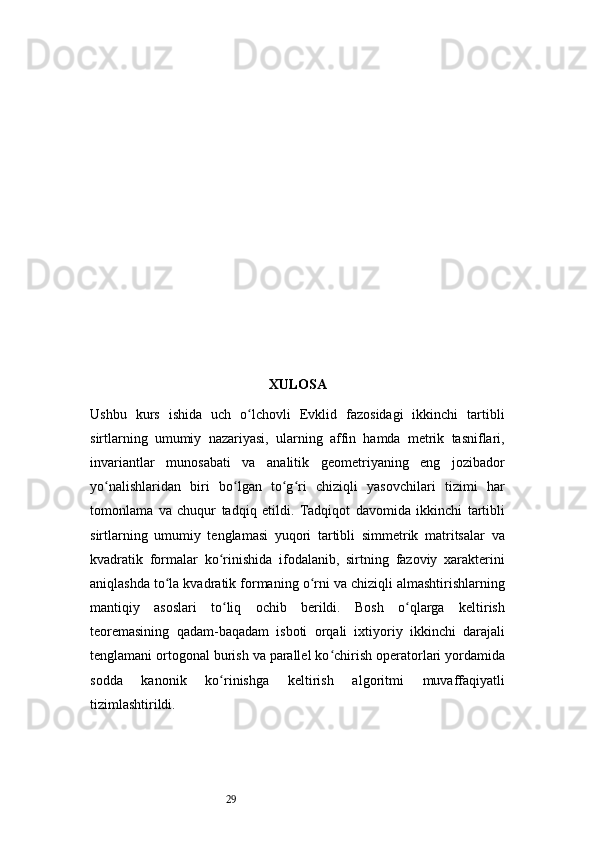 29 XULOSA
Ushbu   kurs   ishida   uch   o lchovli   Evklid   fazosidagi   ikkinchi   tartibliʻ
sirtlarning   umumiy   nazariyasi,   ularning   affin   hamda   metrik   tasniflari,
invariantlar   munosabati   va   analitik   geometriyaning   eng   jozibador
yo nalishlaridan   biri   bo lgan   to g ri   chiziqli   yasovchilari   tizimi   har	
ʻ ʻ ʻ ʻ
tomonlama   va   chuqur   tadqiq   etildi.   Tadqiqot   davomida   ikkinchi   tartibli
sirtlarning   umumiy   tenglamasi   yuqori   tartibli   simmetrik   matritsalar   va
kvadratik   formalar   ko rinishida   ifodalanib,   sirtning   fazoviy   xarakterini	
ʻ
aniqlashda to la kvadratik formaning o rni va chiziqli almashtirishlarning	
ʻ ʻ
mantiqiy   asoslari   to liq   ochib   berildi.   Bosh   o qlarga   keltirish	
ʻ ʻ
teoremasining   qadam-baqadam   isboti   orqali   ixtiyoriy   ikkinchi   darajali
tenglamani ortogonal burish va parallel ko chirish operatorlari yordamida	
ʻ
sodda   kanonik   ko rinishga   keltirish   algoritmi   muvaffaqiyatli	
ʻ
tizimlashtirildi. 