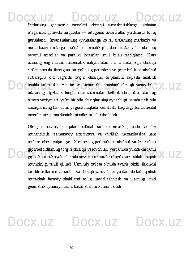 30Sirtlarning   geometrik   xossalari   chiziqli   almashtirishlarga   nisbatan
o zgarmas qoluvchi miqdorlar — ortogonal invariantlar yordamida to liqʻ ʻ
guruhlandi.   Invariantlarning   qiymatlariga   ko ra,   sirtlarning   markaziy   va	
ʻ
nomarkaziy   sinflarga   ajralishi   matematik   jihatdan   asoslandi   hamda   aniq
raqamli   misollar   va   parallel   kesimlar   usuli   bilan   tasdiqlandi.   Kurs
ishining   eng   muhim   matematik   natijalaridan   biri   sifatida,   egri   chiziqli
sirtlar   orasida   faqatgina   bir   pallali   giperboloid   va   giperbolik   paraboloid
sirtlarigina   o z   bag rida   to g ri   chiziqlar   to plamini   saqlashi   analitik	
ʻ ʻ ʻ ʻ ʻ
usulda   ko rsatildi.   Har   bir   sirt   uchun   ikki   mustaqil   chiziqli   yasovchilar	
ʻ
oilasining   algebraik   tenglamalar   sistemalari   keltirib   chiqarilib,   ularning
o zaro vaziyatlari, ya ni bir oila chiziqlarining ayqashligi hamda turli oila	
ʻ ʼ
chiziqlarining har doim yagona nuqtada kesishishi  haqidagi fundamental
xossalar aniq koordinatali misollar orqali isbotlandi.
Olingan   nazariy   natijalar   nafaqat   sof   matematika,   balki   amaliy
muhandislik,   zamonaviy   arxitektura   va   qurilish   mexanikasida   ham
muhim   ahamiyatga   ega.   Xususan,   giperbolik   paraboloid   va   bir   pallali
giperboloidlarning to g ri chiziqli yasovchilari yordamida yukka chidamli	
ʻ ʻ
gipur konstruksiyalar hamda sovitish minoralari loyihasini ishlab chiqish
mumkinligi   tahlil  qilindi. Umumiy  xulosa  o rnida aytish  joizki,  ikkinchi	
ʻ
tartibli sirtlarni invariantlar va chiziqli yasovchilar yordamida tadqiq etish
murakkab   fazoviy   shakllarni   to liq   modellashtirish   va   ularning   ichki	
ʻ
geometrik qonuniyatlarini kashf etish imkonini beradi. 