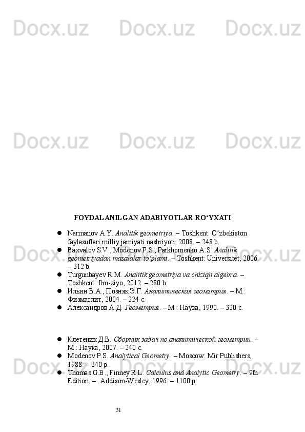 31FOYDALANILGAN ADABIYOTLAR RO YXATIʻ
 Narmanov A.Y.  Analitik geometriya . – Toshkent: O zbekiston 	
ʻ
faylasuflari milliy jamiyati nashriyoti, 2008. – 248 b.
 Baxvalov S.V., Modenov P.S., Parkhomenko A.S.  Analitik 
geometriyadan masalalar to plami	
ʻ . – Toshkent: Universitet, 2006.
– 312 b.
 Turgunbayev R.M.  Analitik geometriya va chiziqli algebra . – 
Toshkent: Ilm-ziyo, 2012. – 280 b.
 Ильин В.А., Позняк Э.Г.  Аналитическая геометрия . – М.: 
Физматлит, 2004. – 224 с.
 Александров А.Д.  Геометрия . – М.: Наука, 1990. – 320 с.
 Клетеник Д.В.  Сборник задач по аналитической геометрии . –
М.: Наука, 2007. – 240 с.
 Modenov P.S.  Analytical Geometry . – Moscow: Mir Publishers, 
1988. – 340 p.
 Thomas G.B., Finney R.L.  Calculus and Analytic Geometry . – 9th
Edition. –  Addison-Wesley, 1996. – 1100 p. 