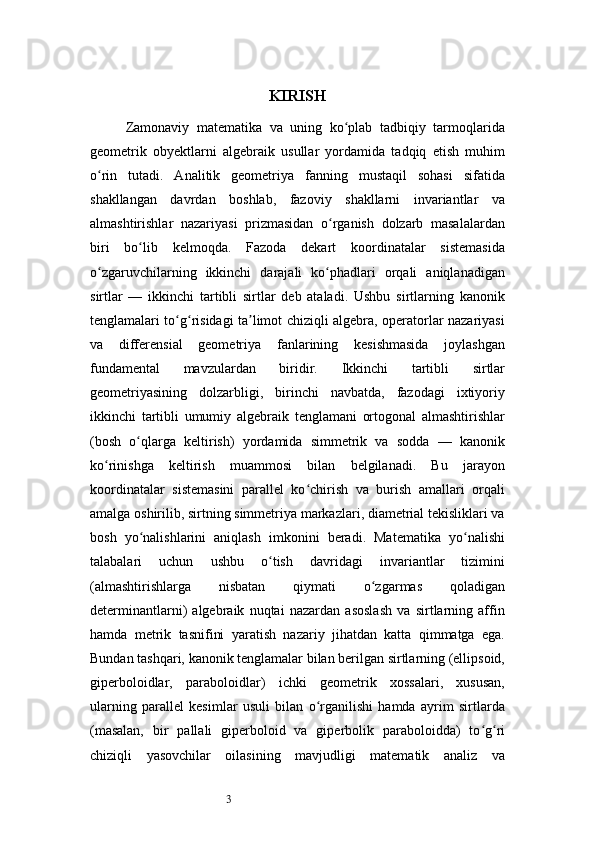 3 KIRISH
Zamonaviy   matematika   va   uning   ko plab   tadbiqiy   tarmoqlaridaʻ
geometrik   obyektlarni   algebraik   usullar   yordamida   tadqiq   etish   muhim
o rin   tutadi.   Analitik   geometriya   fanning   mustaqil   sohasi   sifatida	
ʻ
shakllangan   davrdan   boshlab,   fazoviy   shakllarni   invariantlar   va
almashtirishlar   nazariyasi   prizmasidan   o rganish   dolzarb   masalalardan	
ʻ
biri   bo lib   kelmoqda.   Fazoda   dekart   koordinatalar   sistemasida	
ʻ
o zgaruvchilarning   ikkinchi   darajali   ko phadlari   orqali   aniqlanadigan	
ʻ ʻ
sirtlar   —   ikkinchi   tartibli   sirtlar   deb   ataladi.   Ushbu   sirtlarning   kanonik
tenglamalari to g risidagi ta limot chiziqli algebra, operatorlar nazariyasi	
ʻ ʻ ʼ
va   differensial   geometriya   fanlarining   kesishmasida   joylashgan
fundamental   mavzulardan   biridir.   Ikkinchi   tartibli   sirtlar
geometriyasining   dolzarbligi,   birinchi   navbatda,   fazodagi   ixtiyoriy
ikkinchi   tartibli   umumiy   algebraik   tenglamani   ortogonal   almashtirishlar
(bosh   o qlarga   keltirish)   yordamida   simmetrik   va   sodda   —   kanonik	
ʻ
ko rinishga   keltirish   muammosi   bilan   belgilanadi.   Bu   jarayon	
ʻ
koordinatalar   sistemasini   parallel   ko chirish   va   burish   amallari   orqali	
ʻ
amalga oshirilib, sirtning simmetriya markazlari, diametrial tekisliklari va
bosh   yo nalishlarini   aniqlash   imkonini   beradi.   Matematika   yo nalishi	
ʻ ʻ
talabalari   uchun   ushbu   o tish   davridagi   invariantlar   tizimini	
ʻ
(almashtirishlarga   nisbatan   qiymati   o zgarmas   qoladigan	
ʻ
determinantlarni)   algebraik   nuqtai   nazardan   asoslash   va   sirtlarning   affin
hamda   metrik   tasnifini   yaratish   nazariy   jihatdan   katta   qimmatga   ega.
Bundan tashqari, kanonik tenglamalar bilan berilgan sirtlarning (ellipsoid,
giperboloidlar,   paraboloidlar)   ichki   geometrik   xossalari,   xususan,
ularning   parallel   kesimlar   usuli   bilan   o rganilishi   hamda   ayrim   sirtlarda	
ʻ
(masalan,   bir   pallali   giperboloid   va   giperbolik   paraboloidda)   to g ri	
ʻ ʻ
chiziqli   yasovchilar   oilasining   mavjudligi   matematik   analiz   va 
