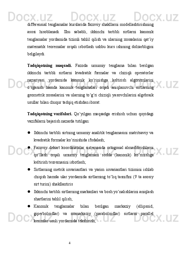 4differensial tenglamalar kurslarida fazoviy shakllarni modellashtirishning
asosi   hisoblanadi.   Shu   sababli,   ikkinchi   tartibli   sirtlarni   kanonik
tenglamalar  yordamida tizimli   tahlil   qilish  va ularning xossalarini   qat iyʼ
matematik   teoremalar   orqali   isbotlash   ushbu   kurs   ishining   dolzarbligini
belgilaydi.
Tadqiqotning   maqsadi.   Fazoda   umumiy   tenglama   bilan   berilgan
ikkinchi   tartibli   sirtlarni   kvadratik   formalar   va   chiziqli   operatorlar
nazariyasi   yordamida   kanonik   ko rinishga   keltirish   algoritmlarini	
ʻ
o rganish   hamda   kanonik   tenglamalari   orqali   aniqlanuvchi   sirtlarning	
ʻ
geometrik xossalarini va ularning to g ri chiziqli yasovchilarini algebraik	
ʻ ʻ
usullar bilan chuqur tadqiq etishdan iborat.
Tadqiqotning   vazifalari.   Qo yilgan   maqsadga   erishish   uchun   quyidagi	
ʻ
vazifalarni bajarish nazarda tutilgan:
 Ikkinchi tartibli sirtning umumiy analitik tenglamasini matritsaviy va
kvadratik formalar ko rinishida ifodalash;	
ʻ
 Fazoviy   dekart   koordinatalar   sistemasida   ortogonal   almashtirishlarni
qo llash   orqali   umumiy   tenglamani   sodda   (kanonik)   ko rinishga	
ʻ ʻ
keltirish teoremasini isbotlash;
 Sirtlarning   metrik   invariantlari   va   yarim   invariantlari   tizimini   ishlab
chiqish hamda  ular  yordamida sirtlarning to liq tasnifini  (9 ta asosiy	
ʻ
sirt turini) shakllantiris
 Ikkinchi tartibli sirtlarning markazlari va bosh yo nalishlarini aniqlash	
ʻ
shartlarini tahlil qilish;
 Kanonik   tenglamalar   bilan   berilgan   markaziy   (ellipsoid,
giperboloidlar)   va   nomarkaziy   (paraboloidlar)   sirtlarni   parallel
kesimlar usuli yordamida tekshirish; 