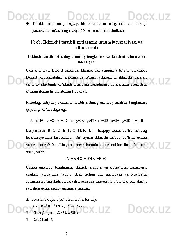 5 Tartibli   sirtlarning   regulyarlik   xossalarini   o rganish   va   chiziqliʻ
yasovchilar oilasining mavjudlik teoremalarini isbotlash.
I bob.  Ikkinchi tartibli sirtlarning umumiy nazariyasi va
affin tasnifi
Ikkinchi tartibli sirtning umumiy tenglamasi va kvadratik formalar
nazariyasi
Uch   o lchovli   Evklid   fazosida   fiksirlangan   (muqim)   to g ri   burchakli	
ʻ ʻ ʻ
Dekart   koordinatalari   sistemasida   o zgaruvchilarning   ikkinchi   darajali	
ʻ
umumiy algebraik ko phadi orqali aniqlanadigan nuqtalarning geometrik	
ʻ
o rniga 	
ʻ ikkinchi tartibli sirt  deyiladi.
Fazodagi   ixtiyoriy   ikkinchi   tartibli   sirtning   umumiy   analitik   tenglamasi
quyidagi ko rinishga ega:	
ʻ	
A⋅ x2+B	⋅ y2+C	⋅ z2+2D	 ⋅ x⋅ y+2E	⋅ y	z+2	F⋅xz+2G	⋅ x+2H	⋅ y+2K	⋅ z+L=0
Bu yerda  A, B, C, D, E, F, G, H, K, L  — haqiqiy sonlar bo lib, sirtning	
ʻ
koeffitsiyentlari   hisoblanadi.   Sirt   aynan   ikkinchi   tartibli   bo lishi   uchun
ʻ
yuqori   darajali   koeffitsiyentlarning   kamida   bittasi   noldan   farqli   bo lishi	
ʻ
shart, ya ni:	
ʼ	
A2+B2+C2+D2+E2+F2≠0
Ushbu   umumiy   tenglamani   chiziqli   algebra   va   operatorlar   nazariyasi
usullari   yordamida   tadqiq   etish   uchun   uni   guruhlash   va   kvadratik
formalar ko rinishida ifodalash maqsadga muvofiqdir. Tenglamani shartli	
ʻ
ravishda uchta asosiy qismga ajratamiz:
1. Kvadratik qism (to la kvadratik forma):	
ʻ
A x 2
+B y 2
+C z 2
+2Dxy+2Eyz+2 F xz
2. Chiziqli qism:   2Gx+2Hy+2Kz
3. Ozod had:  L 
