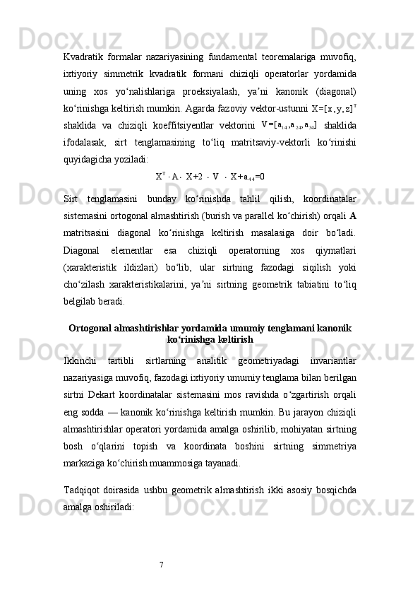 7Kvadratik   formalar   nazariyasining   fundamental   teoremalariga   muvofiq,
ixtiyoriy   simmetrik   kvadratik   formani   chiziqli   operatorlar   yordamida
uning   xos   yo nalishlariga   proeksiyalash,   ya ni   kanonik   (diagonal)ʻ ʼ
ko rinishga keltirish mumkin. Agarda fazoviy vektor-ustunn	
ʻ i  	X	=[	x,y,z]T
shaklida   va   chiziqli   koeffitsiyentlar   vektorini  	
V	=[	a14,a24,a34]   shaklida
ifodalasak,   sirt   tenglamasining   to liq   matritsaviy-vektorli   ko rinishi	
ʻ ʻ
quyidagicha yoziladi:	
XT⋅A⋅ X	+2	 ⋅ V	 ⋅ X	+a44=0
Sirt   tenglamasini   bunday   ko rinishda   tahlil   qilish,   koordinatalar	
ʻ
sistemasini ortogonal almashtirish (burish va parallel ko chirish) orqali 	
ʻ A
matritsasini   diagonal   ko rinishga   keltirish   masalasiga   doir   bo ladi.	
ʻ ʻ
Diagonal   elementlar   esa   chiziqli   operatorning   xos   qiymatlari
(xarakteristik   ildizlari)   bo lib,   ular   sirtning   fazodagi   siqilish   yoki
ʻ
cho zilash   xarakteristikalarini,   ya ni   sirtning   geometrik   tabiatini   to liq	
ʻ ʼ ʻ
belgilab beradi.
Ortogonal almashtirishlar yordamida umumiy tenglamani kanonik
ko rinishga keltirish	
ʻ
Ikkinchi   tartibli   sirtlarning   analitik   geometriyadagi   invariantlar
nazariyasiga muvofiq, fazodagi ixtiyoriy umumiy tenglama bilan berilgan
sirtni   Dekart   koordinatalar   sistemasini   mos   ravishda   o zgartirish   orqali	
ʻ
eng sodda — kanonik ko rinishga keltirish mumkin. Bu jarayon chiziqli	
ʻ
almashtirishlar operatori yordamida amalga oshirilib, mohiyatan sirtning
bosh   o qlarini   topish   va   koordinata   boshini   sirtning   simmetriya	
ʻ
markaziga ko chirish muammosiga tayanadi.	
ʻ
Tadqiqot   doirasida   ushbu   geometrik   almashtirish   ikki   asosiy   bosqichda
amalga oshiriladi: 