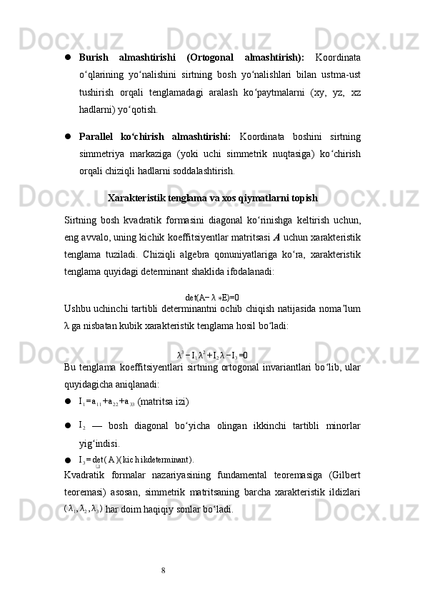 8 Burish   almashtirishi   (Ortogonal   almashtirish):   Koordinata
o qlarining   yo nalishini   sirtning   bosh   yo nalishlari   bilan   ustma-ustʻ ʻ ʻ
tushirish   orqali   tenglamadagi   aralash   ko paytmalarni   (xy,   yz,   xz	
ʻ
hadlarni) yo qotish.	
ʻ
 Parallel   ko chirish   almashtirishi:
ʻ   Koordinata   boshini   sirtning
simmetriya   markaziga   (yoki   uchi   simmetrik   nuqtasiga)   ko chirish	
ʻ
orqali chiziqli hadlarni soddalashtirish.
Xarakteristik tenglama va xos qiymatlarni topish
Sirtning   bosh   kvadratik   formasini   diagonal   ko rinishga   keltirish   uchun,	
ʻ
eng avvalo, uning kichik koeffitsiyentlar matritsasi   A  uchun xarakteristik
tenglama   tuziladi.   Chiziqli   algebra   qonuniyatlariga   ko ra,   xarakteristik	
ʻ
tenglama quyidagi determinant shaklida ifodalanadi:
det(A− λ E)=0	
∗
Ushbu uchinchi tartibli determinantni ochib chiqish natijasida noma lum	
ʼ
λ ga nisbatan kubik xarakteristik tenglama hosil bo ladi:	
ʻ	
λ3−I1λ2+I2λ−I3=0
Bu  tenglama koeffitsiyentlari  sirtning  ortogonal   invariantlari  bo lib, ular	
ʻ
quyidagicha aniqlanadi:
	
I1=a11+a22+a33   (matritsa izi)
	
I2   —   bosh   diagonal   bo yicha   olingan   ikkinchi   tartibli   minorlar	ʻ
yig indisi.	
ʻ
 I
3 = det
❑ ( A )( kic h ikdeterminant ).
Kvadratik   formalar   nazariyasining   fundamental   teoremasiga   (Gilbert
teoremasi)   asosan,   simmetrik   matritsaning   barcha   xarakteristik   ildizlari	
(λ1,λ2,λ3)
  har doim haqiqiy sonlar bo ladi.	ʻ 