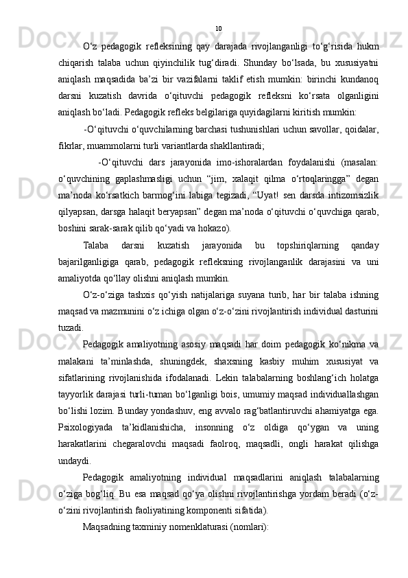 10
O‘z   pedagogik   refleksining   qay   darajada   rivojlanganligi   to‘g‘risida   hukm
chiqarish   talaba   uchun   qiyinchilik   tug‘diradi.   Shunday   bo‘lsada,   bu   xususiyatni
aniqlash   maqsadida   ba’zi   bir   vazifalarni   taklif   etish   mumkin:   birinchi   kundanoq
darsni   kuzatish   davrida   o‘qituvchi   pedagogik   refleksni   ko‘rsata   olganligini
aniqlash bo‘ladi. Pedagogik refleks belgilariga quyidagilarni kiritish mumkin:
          -O‘qituvchi o‘quvchilarning barchasi tushunishlari uchun savollar, qoidalar,
fikrlar, muammolarni turli variantlarda shakllantiradi;
              -O‘qituvchi   dars   jarayonida   imo-ishoralardan   foydalanishi   (masalan:
o‘quvchining   gaplashmasligi   uchun   “jim,   xalaqit   qilma   o‘rtoqlaringga”   degan
ma’noda   ko‘rsatkich   barmog‘ini   labiga   tegizadi,   “Uyat!   sen   darsda   intizomsizlik
qilyapsan, darsga halaqit beryapsan” degan ma’noda o‘qituvchi o‘quvchiga qarab,
boshini sarak-sarak qilib qo‘yadi va hokazo). 
Talaba   darsni   kuzatish   jarayonida   bu   topshiriqlarning   qanday
bajarilganligiga   qarab,   pedagogik   refleksning   rivojlanganlik   darajasini   va   uni
amaliyotda qo‘llay olishni aniqlash mumkin.
O‘z-o‘ziga   tashxis   qo‘yish   natijalariga   suyana   turib,   har   bir   talaba   ishning
maqsad va mazmunini o‘z ichiga olgan o‘z-o‘zini rivojlantirish individual dasturini
tuzadi.
Pedagogik   amaliyotning   asosiy   maqsadi   har   doim   pedagogik   ko‘nikma   va
malakani   ta’minlashda,   shuningdek,   shaxsning   kasbiy   muhim   xususiyat   va
sifatlarining   rivojlanishida   ifodalanadi.   Lekin   talabalarning   boshlang‘ich   holatga
tayyorlik darajasi turli-tuman bo‘lganligi bois, umumiy maqsad individuallashgan
bo‘lishi lozim. Bunday yondashuv, eng avvalo rag‘batlantiruvchi ahamiyatga ega.
Psixologiyada   ta’kidlanishicha,   insonning   o‘z   oldiga   qo‘ygan   va   uning
harakatlarini   chegaralovchi   maqsadi   faolroq,   maqsadli,   ongli   harakat   qilishga
undaydi.
Pedagogik   amaliyotning   individual   maqsadlarini   aniqlash   talabalarning
o‘ziga   bog‘liq.   Bu   esa   maqsad   qo‘ya   olishni   rivojlantirishga   yordam   beradi   (o‘z-
o‘zini rivojlantirish faoliyatining komponenti sifatida).
Maqsadning taxminiy nomenklaturasi (nomlari): 