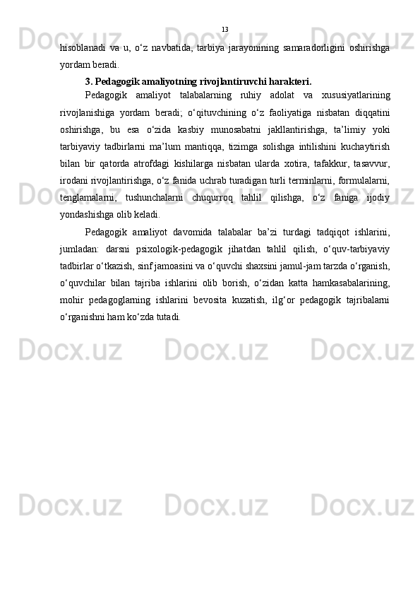 13
hisoblanadi   va   u,   o‘z   navbatida,   tarbiya   jarayonining   samaradorligini   oshirishga
yordam beradi.
3. Pedagogik amaliyotning rivojlantiruvchi harakteri.
Pedagogik   amaliyot   talabalarning   ruhiy   adolat   va   xususiyatlarining
rivojlanishiga   yordam   beradi;   o‘qituvchining   o‘z   faoliyatiga   nisbatan   diqqatini
oshirishga,   bu   esa   o‘zida   kasbiy   munosabatni   jakllantirishga,   ta’limiy   yoki
tarbiyaviy   tadbirlarni   ma’lum   mantiqqa,   tizimga   solishga   intilishini   kuchaytirish
bilan   bir   qatorda   atrofdagi   kishilarga   nisbatan   ularda   xotira,   tafakkur,   tasavvur,
irodani rivojlantirishga, o‘z fanida uchrab turadigan turli terminlarni, formulalarni,
tenglamalarni,   tushunchalarni   chuqurroq   tahlil   qilishga,   o‘z   faniga   ijodiy
yondashishga olib keladi.
Pedagogik   amaliyot   davomida   talabalar   ba’zi   turdagi   tadqiqot   ishlarini,
jumladan:   darsni   psixologik-pedagogik   jihatdan   tahlil   qilish,   o‘quv-tarbiyaviy
tadbirlar o‘tkazish, sinf jamoasini va o‘quvchi shaxsini jamul-jam tarzda o‘rganish,
o‘quvchilar   bilan   tajriba   ishlarini   olib   borish,   o‘zidan   katta   hamkasabalarining,
mohir   pedagoglarning   ishlarini   bevosita   kuzatish,   ilg‘or   pedagogik   tajribalarni
o‘rganishni ham ko‘zda tutadi. 