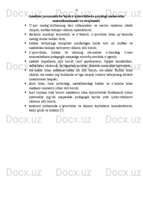 14
Amaliyot jarayonida bo‘lajak o‘qituvchilarda quyidagi mahoratlar
mustahkamlanadi va rivojlanadi:
 O‘quv   mashg‘ulotlarining   dars   ishlanmalari   va   mavzu   rejalarini   ishlab
chiqish, sinfdan tashqari ishlarni rejalashtirish; 
 darslarni   mustaqil   tayyorlash   va   o‘tkazish,   o‘quvchilar   bilan   qo‘shimcha
mashg‘ulotlar tashkil etish; 
 bolalar   tarbiyasiga   kompleks   yondashgan   holda   turli   xil   sinfdan   va
maktabdan tashqari tarbiyaviy ishlarni olib borish; 
 o‘qituvchilar,   bolalar   va   ularning   ota-onalari   o‘rtasidagi   o‘zaro
munosabatlarni pedagogik maqsadga muvofiq ravishda o‘rgatish; 
 maktab   hujjatlarini   olib   borish   (sinf   qaydnomasi),   bolalar   kundaliklari,
daftarlarini tekshirish, ko‘rgazmali qurollar, didaktik materiallar tayyorlash; 
 ota-onalar   bilan   yakkama-yakka   ish   olib   borish,   ota-onalar   faollari   bilan
ishlash, ota-onalar yig‘ilishlarida so‘zga chiqish (oilaviy tarbiyaning dolzarb
muammolari haqida); 
 aholi   bilan,   turar   joylardagi,   mahallalardagi   bolalar   va   o‘smirlar   bilan
madaniy-ommaviy ishlar olib borish; 
 kurs   loyihasi   yoki   bitiruv   malakaviy   ishni   tayyorlashda   foydalanish   uchun
materiallar   yig‘ish   maqsadida   pedagogik   tajriba   yoki   ijodiy-tekshiruv
ishlarini olib borish; 
 amaliyot   mobaynida   o‘qituvchilar   va   shaxsiy   tajribalarni   umumlashtirish,
tahlil qilish va hokazo.[7] 