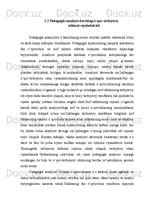 15
1.2 Pedagogik amaliyot davridagi o‘quv-tarbiyaviy  
ishlarni rejalashtirish
Pedagogik amaliyotni o‘tkazishning asosiy obyekti maktab, akademik litsey
va  kasb-hunar   kollejlari  hisoblanadi.  Pedagogik  amaliyotning  maqsadi   talabalarni
fan   o‘qituvchisi   va   sinf   rahbari   sifatida   muayyan   vazifalarni   bajarishga
tayyorlashdir.   Amaliyot   jarayonida   talabalar   o‘quvchilarni   tarbiyalashga   har
tomonlama   yondashadilar,   ularda   axloqiy,   aqliy,   milliy   istiqlol   g‘oyasini
shakllantirish,   ekologik,   iqtisodiy,   jismoniy,   huquqiy,   oilaviy   hamda   estetik
jihatdan   tarbiyalash   birligini   ta’minlaydilar.   Amaliyot   davomida   mo‘ljallangan
o‘quv-tarbiyaviy   ishni   rejalashtirishning   asosi   quyidagilar   hisoblanadi.Har   bir
talaba   ta’lim   muassasasiga   borgan   dastlabki   haftada   o‘qituvchilarning   darslarni
rejalashtirishini o‘rganadi, o‘ziga biriktirib qo‘yiladigan sinf rahbarining tarbiyaviy
ish rejasi bilan tanishib chiqadi, aniq ta’limiy-tarbiyaviy vazifalarni hal qilishda bu
rejalar   qanday   yordam   berishini   anglab   oladi.Sinf   rahbarining   rejasini   o‘rganish
hamda   tahlil   qilish   amaliyotchiga   sinf   va   ayrim   o‘quvchilarning   xususiyatlarini
bilib   olish,   kelajak   uchun   mo‘ljallangan   tarbiyaviy   vazifalarni   belgilash   sinf
rahbarining mazkur o‘quvchilar jamoasi bilan ishlashining asosiy usul va shakllari
bilan   tanishishda   yordam   beradi.Amaliyotning   ikkinchi   haftasi   oxiriga   kelib,   har
bir   talaba   butun   amaliyot   davriga   mo‘ljallangan   o‘zining   individual   ish   rejasini
tuzib   chiqadi.   Bundan   tashqari,   talaba   amaliyot   davomida   muntazam   tarzda   o‘z
darsi   va   fani   bo‘yicha   ayrim   sinfdan   tashqari   ish   turlarini   rejalashtirib   boradi.
Shuningdek,   tarbiyaviy   tadbirlar   rejasini   ishlab   chiqadi,   tarbiyaviy   ishini
rejalashtiradi.Talabalarning   individual   ish   rejasi   pedagogik   amaliyot   rejasiga
asoslangan   bo‘lishi   va   o‘quv-tarbiyaviy   ishlarning   barcha   yo‘nalishlarini   qamrab
olishi kerak:
Pedagogik   amaliyot   bo‘lajak   o‘qituvchilarni   o‘z   kasbini   puxta   egallash   va
ularni tarbiyalashdek juda muhim vazifani hal qilar ekan, ulkan nazariy va amaliy
tayyorgarlikni   nazarda   tutadi.Talabaning   fan   o‘qituvchisi   vazifasini   bajarishi 