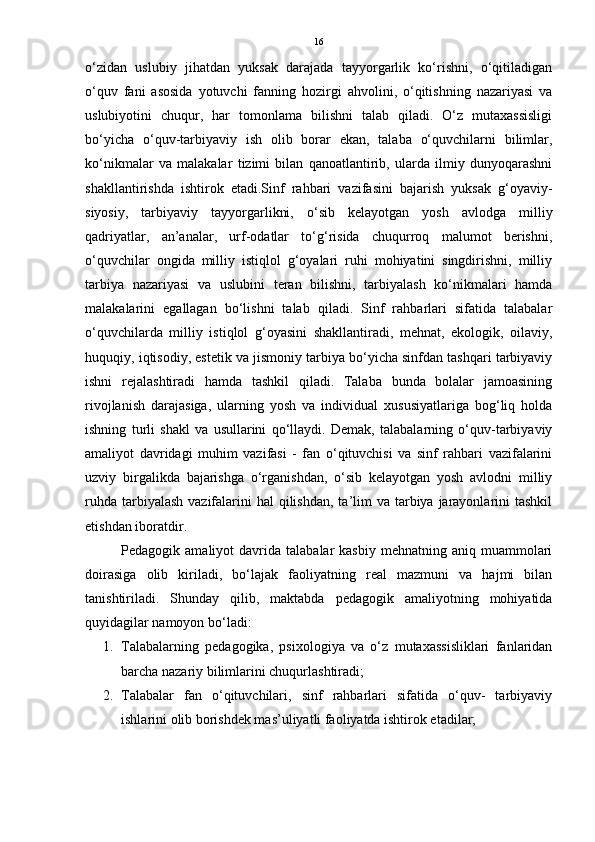 16
o‘zidan   uslubiy   jihatdan   yuksak   darajada   tayyorgarlik   ko‘rishni,   o‘qitiladigan
o‘quv   fani   asosida   yotuvchi   fanning   hozirgi   ahvolini,   o‘qitishning   nazariyasi   va
uslubiyotini   chuqur,   har   tomonlama   bilishni   talab   qiladi.   O‘z   mutaxassisligi
bo‘yicha   o‘quv-tarbiyaviy   ish   olib   borar   ekan,   talaba   o‘quvchilarni   bilimlar,
ko‘nikmalar   va   malakalar   tizimi   bilan   qanoatlantirib,   ularda   ilmiy   dunyoqarashni
shakllantirishda   ishtirok   etadi.Sinf   rahbari   vazifasini   bajarish   yuksak   g‘oyaviy-
siyosiy,   tarbiyaviy   tayyorgarlikni,   o‘sib   kelayotgan   yosh   avlodga   milliy
qadriyatlar,   an’analar,   urf-odatlar   to‘g‘risida   chuqurroq   malumot   berishni,
o‘quvchilar   ongida   milliy   istiqlol   g‘oyalari   ruhi   mohiyatini   singdirishni,   milliy
tarbiya   nazariyasi   va   uslubini   teran   bilishni,   tarbiyalash   ko‘nikmalari   hamda
malakalarini   egallagan   bo‘lishni   talab   qiladi.   Sinf   rahbarlari   sifatida   talabalar
o‘quvchilarda   milliy   istiqlol   g‘oyasini   shakllantiradi,   mehnat,   ekologik,   oilaviy,
huquqiy, iqtisodiy, estetik va jismoniy tarbiya bo‘yicha sinfdan tashqari tarbiyaviy
ishni   rejalashtiradi   hamda   tashkil   qiladi.   Talaba   bunda   bolalar   jamoasining
rivojlanish   darajasiga,   ularning   yosh   va   individual   xususiyatlariga   bog‘liq   holda
ishning   turli   shakl   va   usullarini   qo‘llaydi.   Demak,   talabalarning   o‘quv-tarbiyaviy
amaliyot   davridagi   muhim   vazifasi   -   fan   o‘qituvchisi   va   sinf   rahbari   vazifalarini
uzviy   birgalikda   bajarishga   o‘rganishdan,   o‘sib   kelayotgan   yosh   avlodni   milliy
ruhda  tarbiyalash  vazifalarini  hal  qilishdan,  ta’lim  va tarbiya jarayonlarini  tashkil
etishdan iboratdir.
Pedagogik  amaliyot   davrida  talabalar   kasbiy  mehnatning  aniq  muammolari
doirasiga   olib   kiriladi,   bo‘lajak   faoliyatning   real   mazmuni   va   hajmi   bilan
tanishtiriladi.   Shunday   qilib,   maktabda   pedagogik   amaliyotning   mohiyatida
quyidagilar namoyon bo‘ladi:
1. Talabalarning   pedagogika,   psixologiya   va   o‘z   mutaxassisliklari   fanlaridan
barcha nazariy bilimlarini chuqurlashtiradi; 
2. Talabalar   fan   o‘qituvchilari,   sinf   rahbarlari   sifatida   o‘quv-   tarbiyaviy
ishlarini olib borishdek mas’uliyatli faoliyatda ishtirok etadilar;  