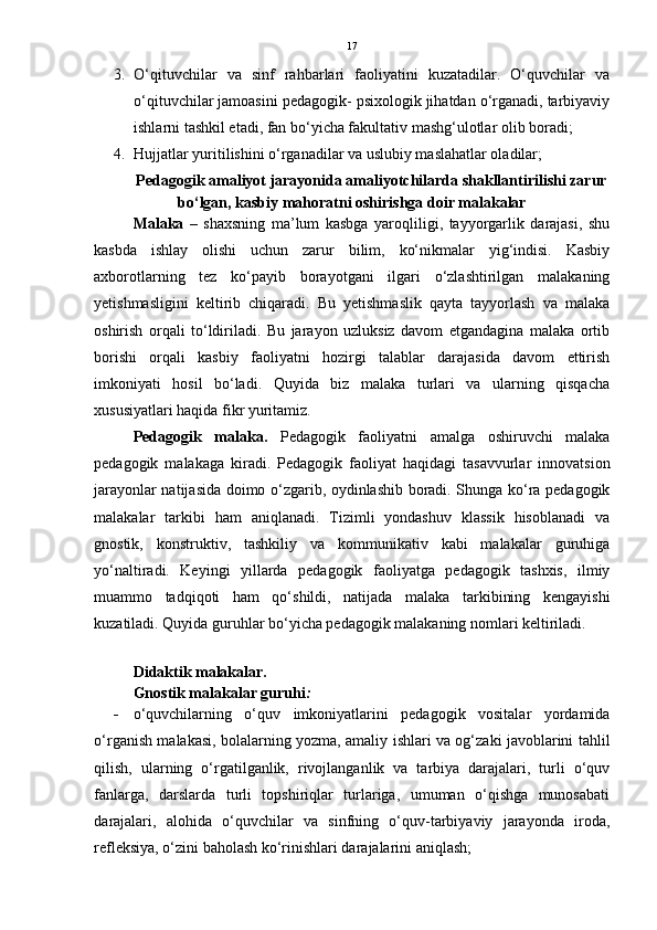 17
3. O‘qituvchilar   va   sinf   rahbarlari   faoliyatini   kuzatadilar.   O‘quvchilar   va
o‘qituvchilar jamoasini pedagogik- psixologik jihatdan o‘rganadi, tarbiyaviy
ishlarni tashkil etadi, fan bo‘yicha fakultativ mashg‘ulotlar olib boradi; 
4. Hujjatlar yuritilishini o‘rganadilar va uslubiy maslahatlar oladilar; 
Pedagogik amaliyot jarayonida amaliyotchilarda shakllantirilishi zarur
bo‘lgan, kasbiy mahoratni oshirishga doir malakalar
Malaka   –   shaxsning   ma’lum   kasbga   yaroqliligi,   tayyorgarlik   darajasi,   shu
kasbda   ishlay   olishi   uchun   zarur   bilim,   ko‘nikmalar   yig‘indisi.   Kasbiy
axborotlarning   tez   ko‘payib   borayotgani   ilgari   o‘zlashtirilgan   malakaning
yetishmasligini   keltirib   chiqaradi.   Bu   yetishmaslik   qayta   tayyorlash   va   malaka
oshirish   orqali   to‘ldiriladi.   Bu   jarayon   uzluksiz   davom   etgandagina   malaka   ortib
borishi   orqali   kasbiy   faoliyatni   hozirgi   talablar   darajasida   davom   ettirish
imkoniyati   hosil   bo‘ladi.   Quyida   biz   malaka   turlari   va   ularning   qisqacha
xususiyatlari haqida fikr yuritamiz.    
Pedagogik   malaka.   Pedagogik   faoliyatni   amalga   oshiruvchi   malaka
pedagogik   malakaga   kiradi.   Pedagogik   faoliyat   haqidagi   tasavvurlar   innovatsion
jarayonlar natijasida doimo o‘zgarib, oydinlashib boradi. Shunga ko‘ra pedagogik
malakalar   tarkibi   ham   aniqlanadi.   Tizimli   yondashuv   klassik   hisoblanadi   va
gnostik,   konstruktiv,   tashkiliy   va   kommunikativ   kabi   malakalar   guruhiga
yo‘naltiradi.   Keyingi   yillarda   pedagogik   faoliyatga   pedagogik   tashxis,   ilmiy
muammo   tadqiqoti   ham   qo‘shildi,   natijada   malaka   tarkibining   kengayishi
kuzatiladi.  Quyida guruhlar bo‘yicha pedagogik malakaning nomlari keltiriladi.
Didaktik malakalar.
Gnostik malakalar guruhi :
 o‘quvchilarning   o‘quv   imkoniyatlarini   pedagogik   vositalar   yordamida
o‘rganish malakasi, bolalarning yozma, amaliy ishlari va og‘zaki javoblarini tahlil
qilish,   ularning   o‘rgatilganlik,   rivojlanganlik   va   tarbiya   darajalari,   turli   o‘quv
fanlarga,   darslarda   turli   topshiriqlar   turlariga,   umuman   o‘qishga   munosabati
darajalari,   alohida   o‘quvchilar   va   sinfning   o‘quv-tarbiyaviy   jarayonda   iroda,
refleksiya, o‘zini baholash ko‘rinishlari darajalarini aniqlash;  