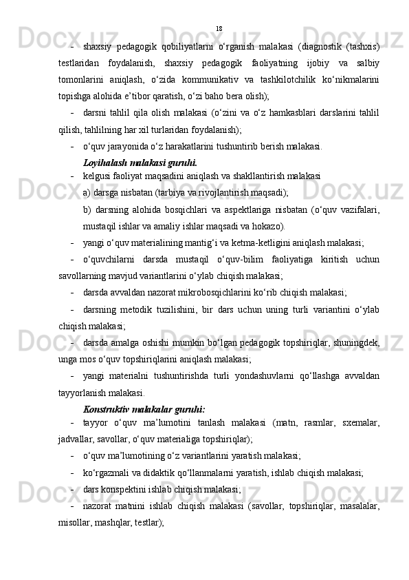 18
 shaxsiy   pedagogik   qobiliyatlarni   o‘rganish   malakasi   (diagnostik   (tashxis)
testlaridan   foydalanish,   shaxsiy   pedagogik   faoliyatning   ijobiy   va   salbiy
tomonlarini   aniqlash,   o‘zida   kommunikativ   va   tashkilotchilik   ko‘nikmalarini
topishga alohida e’tibor qaratish, o‘zi baho bera olish);
 darsni   tahlil   qila   olish   malakasi   (o‘zini   va   o‘z   hamkasblari   darslarini   tahlil
qilish, tahlilning har xil turlaridan foydalanish);
 o‘quv jarayonida o‘z harakatlarini tushuntirib berish malakasi.
Loyihalash malakasi guruhi. 
 kelgusi faoliyat maqsadini aniqlash va shakllantirish malakasi
a) darsga nisbatan (tarbiya va rivojlantirish maqsadi);
b)   darsning   alohida   bosqichlari   va   aspektlariga   nisbatan   (o‘quv   vazifalari,
mustaqil ishlar va amaliy ishlar maqsadi va hokazo).
 yangi o‘quv materialining mantig‘i va ketma-ketligini aniqlash malakasi;
 o‘quvchilarni   darsda   mustaqil   o‘quv-bilim   faoliyatiga   kiritish   uchun
savollarning mavjud variantlarini o‘ylab chiqish malakasi;
 darsda avvaldan nazorat mikrobosqichlarini ko‘rib chiqish malakasi;
 darsning   metodik   tuzilishini,   bir   dars   uchun   uning   turli   variantini   o‘ylab
chiqish malakasi;
 darsda amalga oshishi mumkin bo‘lgan pedagogik topshiriqlar, shuningdek,
unga mos o‘quv topshiriqlarini aniqlash malakasi;
 yangi   materialni   tushuntirishda   turli   yondashuvlarni   qo‘llashga   avvaldan
tayyorlanish malakasi.  
Konstruktiv malakalar guruhi:
 tayyor   o‘quv   ma’lumotini   tanlash   malakasi   (matn,   rasmlar,   sxemalar,
jadvallar, savollar, o‘quv materialiga topshiriqlar);
 o‘quv ma’lumotining o‘z variantlarini yaratish malakasi;
 ko‘rgazmali va didaktik qo‘llanmalarni yaratish, ishlab chiqish malakasi;
 dars konspektini ishlab chiqish malakasi;
 nazorat   matnini   ishlab   chiqish   malakasi   (savollar,   topshiriqlar,   masalalar,
misollar, mashqlar, testlar); 