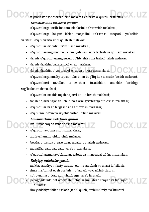 19
 tayanch konspektlarni tuzish malakasi (o‘zi va o‘quvchilar uchun).
Tashkilotchilik malakasi guruhi:
 o‘quvchilarga tartib-intizom talablarini ko‘rsatmish malakasi;
 o‘quvchilarga   kelgusi   ishlar   maqsadini   ko‘rsatish,   maqsadli   yo‘nalish
yaratish, o‘quv vazifalarini qo‘shish malakasi;
 o‘quvchilar diqqatini ta’minlash malakasi;
 o‘quvchilarning mnemonik faoliyati usullarini tanlash va qo‘llash malakasi;
 darsda o‘quvchilarning guruh bo‘lib ishlashini tashkil qilish malakasi;
 darsda didaktik bahs tashkil etish malakasi;
 darsda didaktik o‘yin tashkil etish va o‘tkazish malakasi;
 o‘quvchilarga amaliy topshiriqlar bilan bog‘liq ko‘rsatmalar berish malakasi;
 o‘quvchilarni   savollar,   to‘ldirishlar,   tuzatishlar,   tanbehlar   berishga
rag‘batlantirish malakasi;
 o‘quvchilar orasida topshiriqlarni bo‘lib berish malakasi;
 topshiriqlarni bajarish uchun bolalarni guruhlarga biriktirish malakasi;
 o‘quvchilar bilan birga ish rejasini tuzish malakasi;
 o‘quv fani bo‘yicha sayohat tashkil qilish malakasi.  
Kommunikativ malakalar guruhi:
 ma’lumot haqida xabar berish malakasi;
 o‘quvchi javobini eshitish malakasi;
 ziddiyatlarning oldini olish malakasi;
 bolalar o‘rtasida o‘zaro munosabatni o‘rnatish malakasi;
 muvaffaqiyatli vaziyatni yaratish malakasi;
 o‘quvchilarning javoblaridagi xatolarga munosabat bildirish malakasi.
Tadqiqiy malakalar guruhi:
 maktab amaliyoti ilmiy muammolarini aniqlash va ularni ta’riflash;
 ilmiy ma’lumot olish vositalarini tanlash yoki ishlab chiqish;
 so‘rovnoma o‘tkazish muhimligiga qarab farqlash;
 pedagogik tadqiqot o‘tkazish metodikasini ishlab chiqish va tadqiqot 
      o‘tkazish;
 ilmiy adabiyot bilan ishlash (tahlil qilish, muhim ilmiy ma’lumotni     