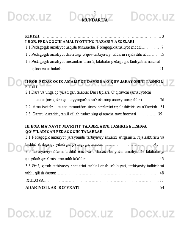 2
MUNDARIJA
KIRISH ………………………………………………………………………………….. 3
I BOB. PEDAGOGIK AMALIYOTNING NAZARIY ASOSLARI
1. 1 Pedagogik amaliyot haqida tushuncha. Pedagogik amaliyot modeli…………..7
1.2 Pedagogik amaliyot davridagi o‘quv-tarbiyaviy  ishlarni rejalashtirish………15
1.3 Pedagogik amaliyot mezonlari tasnifi, talabalar pedagogik faoliyatini nazorat 
      qilish va baholash……………………………………………………………..21
II BOB. PEDAGOGIK AMALIYOT DAVRIDA O‘QUV JARAYONINI TASHKIL 
ETISH
2.1 Dars va unga qo‘yiladigan talablar Dars tiplari. O‘qituvchi (amaliyotchi 
          talaba)ning darsga   tayyorgarlik ko‘rishining asosiy bosqichlari………… .26
2.2  Amaliyotchi – talaba tomonidan sinov darslarini rejalashtirish va o‘tkazish.. .31
2.3  Darsni kuzatish, tahlil qilish turlarining qisqacha tavsifnomasi……………. 35
III BOB. MA’NAVIY-MA’RIFIY TADBIRLARNI TASHKIL ETISHGA 
QO‘YILADIGAN PEDAGOGIK TALABLAR
3.1   Pedagogik   amaliyot   jarayonida   tarbiyaviy   ishlarni   o‘rganish,   rejalashtirish   va
tashkil etishga qo‘yiladigan pedagogik talablar ………………………………42
3.2 Tarbiyaviy ishlarni tashkil etish va o‘tkazish bo‘yicha amaliyotchi-talabalarga
qo‘yiladigan ilmiy- metodik talablar…………………………………………..… 45
3.3 Sinf, guruh tarbiyaviy soatlarini  tashkil  etish uslubiyati,  tarbiyaviy tadbirlarni
tahlil qilish dasturi………………………………………………………………...48
 XULOSA ………………………..……………………………………………….52
ADABIYOTLAR  RO‘YXATI ………………………………………………….54 