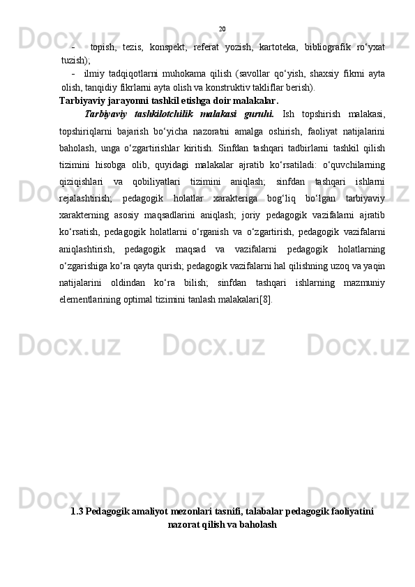 20
   topish,   tezis,   konspekt,   referat   yozish,   kartoteka,   bibliografik   ro‘yxat
tuzish);
 ilmiy   tadqiqotlarni   muhokama   qilish   (savollar   qo‘yish,   shaxsiy   fikrni   ayta
olish, tanqidiy fikrlarni ayta olish va konstruktiv takliflar berish).  
Tarbiyaviy jarayonni tashkil etishga doir malakalar.
Tarbiyaviy   tashkilotchilik   malakasi   guruhi.   Ish   topshirish   malakasi,
topshiriqlarni   bajarish   bo‘yicha   nazoratni   amalga   oshirish,   faoliyat   natijalarini
baholash,   unga   o‘zgartirishlar   kiritish.   Sinfdan   tashqari   tadbirlarni   tashkil   qilish
tizimini   hisobga   olib,   quyidagi   malakalar   ajratib   ko‘rsatiladi:   o‘quvchilarning
qiziqishlari   va   qobiliyatlari   tizimini   aniqlash;   sinfdan   tashqari   ishlarni
rejalashtirish;   pedagogik   holatlar   xarakteriga   bog‘liq   bo‘lgan   tarbiyaviy
xarakterning   asosiy   maqsadlarini   aniqlash;   joriy   pedagogik   vazifalarni   ajratib
ko‘rsatish,   pedagogik   holatlarni   o‘rganish   va   o‘zgartirish,   pedagogik   vazifalarni
aniqlashtirish,   pedagogik   maqsad   va   vazifalarni   pedagogik   holatlarning
o‘zgarishiga ko‘ra qayta qurish; pedagogik vazifalarni hal qilishning uzoq va yaqin
natijalarini   oldindan   ko‘ra   bilish;   sinfdan   tashqari   ishlarning   mazmuniy
elementlarining optimal tizimini tanlash malakalari[8].
1.3   Pedagogik amaliyot mezonlari tasnifi, talabalar pedagogik faoliyatini
nazorat qilish va baholash 