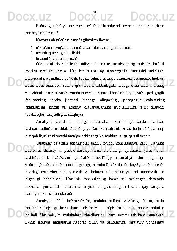21
               Pedagogik faoliyatini nazorat qilish va baholashda nima nazorat qilinadi va
qanday baholanadi?
Nazorat obyektlari quyidagilardan iborat :
1. o‘z-o‘zini rivojlantirish individual dasturining ishlanmasi;
2. topshiriqlarning bajarilishi;
3. hisobot hujjatlarini tuzish.
O‘z-o‘zini   rivojlantirish   individual   dasturi   amaliyotning   birinchi   haftasi
oxirida   tuzilishi   lozim.   Har   bir   talabaning   tayyorgarlik   darajasini   aniqlash,
individual maqsadlarni qo‘yish, topshiriqlarni tanlash, umuman, pedagogik faoliyat
mazmunini   tuzish   kafedra   o‘qituvchilari   rahbarligida   amalga   oshiriladi.   Ularning
individual dasturini yaxlit yondashuv nuqtai nazaridan baholaydi, ya’ni pedagogik
faoliyatning   barcha   jihatlari   hisobga   olinganligi,   pedagogik   malakaning
shakllanishi,   psixik   va   shaxsiy   xususiyatlarning   rivojlanishiga   ta’sir   qiluvchi
topshiriqlar mavjudligini aniqlaydi.
Amaliyot   davrida   talabalarga   maslahatlar   berish   faqat   darslar,   darsdan
tashqari tadbirlarni ishlab chiqishga yordam ko‘rsatishda emas, balki talabalarning
o‘z qobiliyatlarini yaxshi amalga oshirishga ko‘maklashishga qaratilgandir.
Talabalar   bajargan   topshiriqlar   tahlili   (xuddi   konsultatsiya   kabi)   ularning
malakasi,   shaxsiy   va   psixik   xususiyatlarini   baholashga   qaratiladi,   ya’ni   talaba
tashkilotchilik   malakasini   qanchalik   muvaffaqiyatli   amalga   oshira   olganligi,
pedagogik   taktikani   ko‘rsata   olganligi,   hamdardlik   bildirish,   kayfiyatni   ko‘tarish,
o‘zidagi   asabiylashishni   yengish   va   hokazo   kabi   xususiyatlarni   namoyish   eta
olganligi   baholanadi.   Har   bir   topshiriqning   bajarilishi   tanlangan   darajaviy
mezonlar   yordamida   baholanadi,   u   yoki   bu   guruhning   malakalari   qay   darajada
namoyish etilishi aniqlanadi.
Amaliyot   tahlili   ko‘rsatishicha,   malaka   nafaqat   vazifasiga   ko‘ra,   balki
harakatlar   hajmiga   ko‘ra   ham   turlichadir   –   ko‘pincha   ular   kompleks   holatida
bo‘ladi.   Shu   bois,   bu   malakalarni   shakllantirish   ham,   tashxislash   ham   murakkab.
Lekin   faoliyat   natijalarini   nazorat   qilish   va   baholashga   darajaviy   yondashuv 