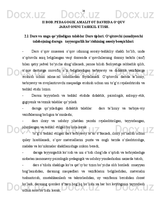 26
II BOB. PEDAGOGIK AMALIYOT DAVRIDA O‘QUV
 JARAYONINI TASHKIL ETISH.
2.1 Dars va unga qo‘yiladigan talablar Dars tiplari. O‘qituvchi (amaliyotchi
talaba)ning darsga   tayyorgarlik ko‘rishining asosiy bosqichlari .
 Dars   o‘quv   muassasi   o‘quv   ishining   asosiy-tashkiliy   shakli   bo‘lib,   unda
o‘qituvchi   aniq   belgilangan   vaqt   doirasida   o‘quvchilarning   doimiy   tarkibi   (sinf)
bilan qatiy jadval bo‘yicha shug‘ullanadi, jamoa bilish faoliyatiga rahbarlik qilib,
o‘quv   dasturiga   muvofiq   o‘zi   belgilaydigan   tarbiyaviy   va   didaktik   vazifalarga
erishish   uchun   xilma-xil   uslublardan   foydalanadi.   O‘qituvchi   darsda   ta’limiy,
tarbiyaviy va rivojlantiruvchi maqsadga erishish uchun uni to‘g‘ri rejalashtirishi va
tashkil etishi lozim.
 Darsni   tayyorlash   va   tashkil   etishda   didaktik,   psixologik,   axloqiy-etik,
gigiyenik va texnik talablar qo‘yiladi.
 d arsga   qo‘yiladigan   didaktik   talablar:     dars   ta’limiy   va   tarbiya-viy
vazifalarning birligini ta’minlashi;
 dars   ilmiy   va   uslubiy   jihatdan   yaxshi   rejalashtirilgan,   tayyorlangan,
jihozlangan va tashkil etilgan bo‘lishi kerak
  to‘g‘ri tashkil etilgan dars tarbiyaviy ta’sir o‘tkazadi, ilmiy yo‘nalish uchun
qulay   hisoblanadi,   o‘quv   materiallarini   puxta   va   ongli   tarzda   o‘zlashtirishga,
malaka va ko‘nikmalar shakllanishiga imkon beradi; 
   darsga tayyorgarlik ko‘rish va uni o‘tish chog‘ida o‘qitish va tarbiyalashga
nisbatan zamonaviy psixologik-pedagogik va uslubiy yondashishni nazarda tutish; 
  dars o‘tilishi shakliga ko‘ra qat’iy bir tizim bo‘yicha olib boriladi: muayyan
bog‘lanishdan,   darsning   maqsadlari   va   vazifalarini   belgilashdan,   materialni
tushuntirish,   mustahkamlash   va   takrorlashdan,   uy   vazifasini   berishdan   iborat
bo‘ladi, darsning qismlari o‘zaro bog‘liq bo‘lishi va har biri keyingisini tayyorlash
uchun asos bo‘lishi kerak;  