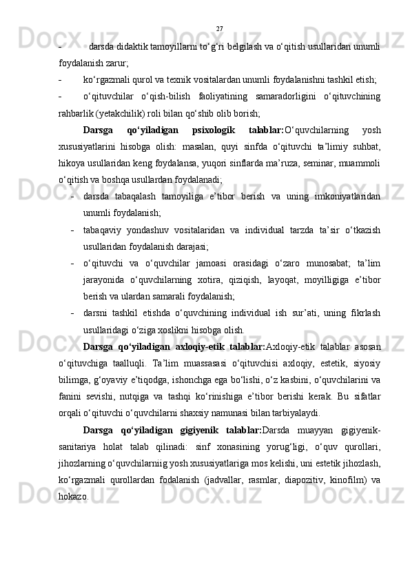 27
    d arsda didaktik tamoyillarni to‘g‘ri belgilash va o‘qitish usullaridan unumli
foydalanish zarur;
 k o‘rgazmali qurol va texnik vositalardan unumli foydalanishni tashkil etish; 
 o‘qituvchilar   o‘qish-bilish   faoliyatining   samaradorligini   o‘qituvchining
rahbarlik (yetakchilik) roli bilan qo‘shib olib borish; 
Darsga   qo‘yiladigan   psixologik   talablar: O‘quvchilarning   yosh
xususiyatlarini   hisobga   olish:   masalan,   quyi   sinfda   o‘qituvchi   ta’limiy   suhbat,
hikoya usullaridan keng foydalansa, yuqori sinflarda ma’ruza, seminar, muammoli
o‘qitish va boshqa usullardan foydalanadi;
 darsda   tabaqalash   tamoyiliga   e’tibor   berish   va   uning   imkoniyatlaridan
unumli foydalanish; 
 tabaqaviy   yondashuv   vositalaridan   va   individual   tarzda   ta’sir   o‘tkazish
usullaridan foydalanish darajasi; 
 o‘qituvchi   va   o‘quvchilar   jamoasi   orasidagi   o‘zaro   munosabat;   ta’lim
jarayonida   o‘quvchilarning   xotira,   qiziqish,   layoqat,   moyilligiga   e’tibor
berish va ulardan samarali foydalanish; 
 darsni   tashkil   etishda   o‘quvchining   individual   ish   sur’ati,   uning   fikrlash
usullaridagi o‘ziga xoslikni hisobga olish.
Darsga   qo‘yiladigan   axloqiy-etik   talablar: Axloqiy-etik   talablar   asosan
o‘qituvchiga   taalluqli.   Ta’lim   muassasasi   o‘qituvchisi   axloqiy,   estetik,   siyosiy
bilimga, g‘oyaviy e’tiqodga, ishonchga ega bo‘lishi, o‘z kasbini, o‘quvchilarini va
fanini   sevishi,   nutqiga   va   tashqi   ko‘rinishiga   e’tibor   berishi   kerak.   Bu   sifatlar
orqali o‘qituvchi o‘quvchilarni shaxsiy namunasi bilan tarbiyalaydi.
Darsga   qo‘yiladigan   gigiyenik   talablar: Darsda   muayyan   gigiyenik-
sanitariya   holat   talab   qilinadi:   sinf   xonasining   yorug‘ligi,   o‘quv   qurollari,
jihozlarning o‘quvchilarniig yosh xususiyatlariga mos kelishi, uni estetik jihozlash,
ko‘rgazmali   qurollardan   fodalanish   (jadvallar,   rasmlar,   diapozitiv,   kinofilm)   va
hokazo. 