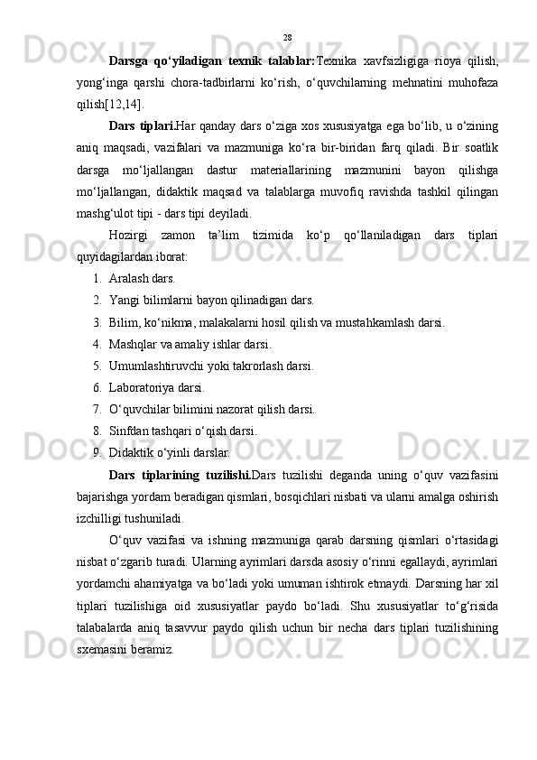28
Darsga   qo‘yiladigan   texnik   talablar: Texnika   xavfsizligiga   rioya   qilish,
yong‘inga   qarshi   chora-tadbirlarni   ko‘rish,   o‘quvchilarning   mehnatini   muhofaza
qilish[12,14].
Dars tiplari. Har qanday dars o‘ziga xos xususiyatga ega bo‘lib, u o‘zining
aniq   maqsadi,   vazifalari   va   mazmuniga   ko‘ra   bir-biridan   farq   qiladi.   Bir   soatlik
darsga   mo‘ljallangan   dastur   materiallarining   mazmunini   bayon   qilishga
mo‘ljallangan,   didaktik   maqsad   va   talablarga   muvofiq   ravishda   tashkil   qilingan
mashg‘ulot tipi - dars tipi deyiladi.
Hozirgi   zamon   ta’lim   tizimida   ko‘p   qo‘llaniladigan   dars   tiplari
quyidagilardan iborat:
1. Aralash dars.
2. Yangi bilimlarni bayon qilinadigan dars. 
3. Bilim, ko‘nikma, malakalarni hosil qilish va mustahkamlash darsi. 
4. Mashqlar va amaliy ishlar darsi. 
5. Umumlashtiruvchi yoki takrorlash darsi. 
6. Laboratoriya darsi. 
7. O‘quvchilar bilimini nazorat qilish darsi. 
8. Sinfdan tashqari o‘qish darsi.
9. Didaktik o‘yinli darslar.
Dars   tiplarining   tuzilishi. Dars   tuzilishi   deganda   uning   o‘quv   vazifasini
bajarishga yordam beradigan qismlari, bosqichlari nisbati va ularni amalga oshirish
izchilligi tushuniladi.
O‘quv   vazifasi   va   ishning   mazmuniga   qarab   darsning   qismlari   o‘rtasidagi
nisbat o‘zgarib turadi. Ularning ayrimlari darsda asosiy o‘rinni egallaydi, ayrimlari
yordamchi ahamiyatga va bo‘ladi yoki umuman ishtirok etmaydi.  Darsning har xil
tiplari   tuzilishiga   oid   xususiyatlar   paydo   bo‘ladi.   Shu   xususiyatlar   to‘g‘risida
talabalarda   aniq   tasavvur   paydo   qilish   uchun   bir   necha   dars   tiplari   tuzilishining
sxemasini beramiz. 