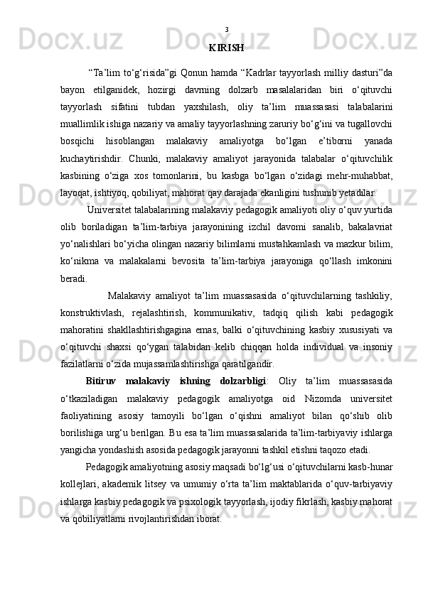 3
KIRISH
                
                “Ta’lim  to‘g‘risida”gi  Qonun  hamda  “Kadrlar   tayyorlash  milliy  dasturi”da
bayon   etilganidek,   hozirgi   davrning   dolzarb   masalalaridan   biri   o‘qituvchi
tayyorlash   sifatini   tubdan   yaxshilash,   oliy   ta’lim   muassasasi   talabalarini
muallimlik ishiga nazariy va amaliy tayyorlashning zaruriy bo‘g‘ini va tugallovchi
bosqichi   hisoblangan   malakaviy   amaliyotga   bo‘lgan   e’tiborni   yanada
kuchaytirishdir.   Chunki,   malakaviy   amaliyot   jarayonida   talabalar   o‘qituvchilik
kasbining   o‘ziga   xos   tomonlarini,   bu   kasbga   bo‘lgan   o‘zidagi   mehr-muhabbat,
layoqat, ishtiyoq, qobiliyat, mahorat qay darajada ekanligini tushunib yetadilar. 
          Universitet talabalarining malakaviy pedagogik amaliyoti oliy o‘quv yurtida
olib   boriladigan   ta’lim-tarbiya   jarayonining   izchil   davomi   sanalib,   bakalavriat
yo‘nalishlari bo‘yicha olingan nazariy bilimlarni mustahkamlash va mazkur bilim,
ko‘nikma   va   malakalarni   bevosita   ta’lim-tarbiya   jarayoniga   qo‘llash   imkonini
beradi. 
                    Malakaviy   amaliyot   ta’lim   muassasasida   o‘qituvchilarning   tashkiliy,
konstruktivlash,   rejalashtirish,   kommunikativ,   tadqiq   qilish   kabi   pedagogik
mahoratini   shakllashtirishgagina   emas,   balki   o‘qituvchining   kasbiy   xususiyati   va
o‘qituvchi   shaxsi   qo‘ygan   talabidan   kelib   chiqqan   holda   individual   va   insoniy
fazilatlarni o‘zida mujassamlashtirishga qaratilgandir.
Bitiruv   malakaviy   ishning   dolzarbligi :   Oliy   ta’lim   muassasasida
o‘tkaziladigan   malakaviy   pedagogik   amaliyotga   oid   Nizomda   universitet
faoliyatining   asosiy   tamoyili   bo‘lgan   o‘qishni   amaliyot   bilan   qo‘shib   olib
borilishiga urg‘u berilgan. Bu esa ta’lim muassasalarida ta’lim-tarbiyaviy ishlarga
yangicha yondashish asosida pedagogik jarayonni tashkil etishni taqozo etadi. 
Pedagogik amaliyotning asosiy maqsadi bo‘lg‘usi o‘qituvchilarni kasb-hunar
kollejlari,   akademik   litsey   va   umumiy   o‘rta   ta’lim   maktablarida   o‘quv-tarbiyaviy
ishlarga kasbiy pedagogik va psixologik tayyorlash, ijodiy fikrlash, kasbiy mahorat
va qobiliyatlarni rivojlantirishdan iborat.  