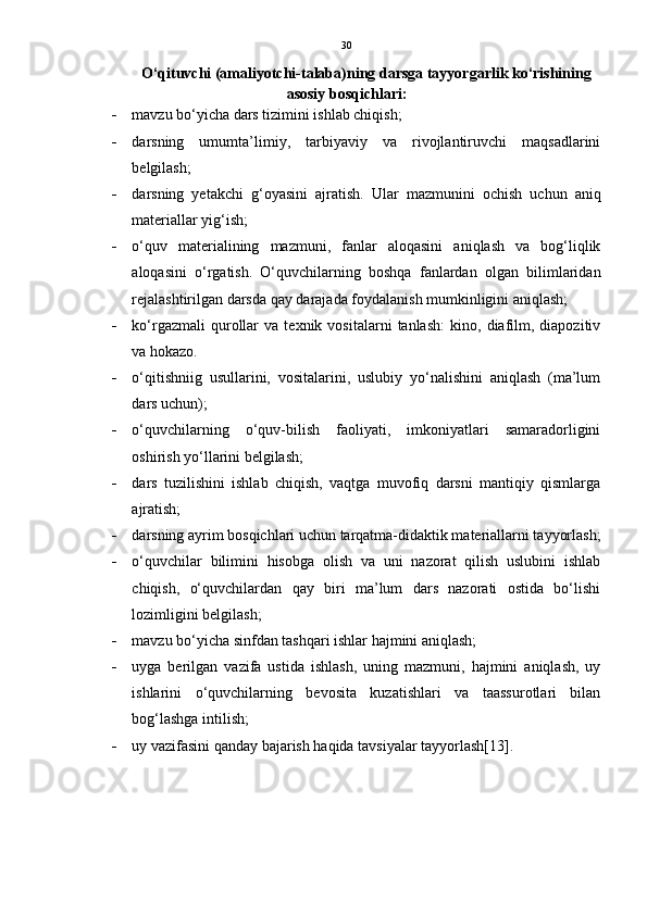 30
O‘qituvchi (amaliyotchi-talaba)ning darsga tayyorgarlik ko‘rishining
asosiy bosqichlari:
 mavzu bo‘yicha dars tizimini ishlab chiqish; 
 darsning   umumta’limiy,   tarbiyaviy   va   rivojlantiruvchi   maqsadlarini
belgilash; 
 darsning   yetakchi   g‘oyasini   ajratish.   Ular   mazmunini   ochish   uchun   aniq
materiallar yig‘ish; 
 o‘quv   materialining   mazmuni,   fanlar   aloqasini   aniqlash   va   bog‘liqlik
aloqasini   o‘rgatish.   O‘quvchilarning   boshqa   fanlardan   olgan   bilimlaridan
rejalashtirilgan darsda qay darajada foydalanish mumkinligini aniqlash; 
 ko‘rgazmali   qurollar   va   texnik   vositalarni   tanlash:   kino,   diafilm,   diapozitiv
va hokazo. 
 o‘qitishniig   usullarini,   vositalarini,   uslubiy   yo‘nalishini   aniqlash   (ma’lum
dars uchun); 
 o‘quvchilarning   o‘quv-bilish   faoliyati,   imkoniyatlari   samaradorligini
oshirish yo‘llarini belgilash; 
 dars   tuzilishini   ishlab   chiqish,   vaqtga   muvofiq   darsni   mantiqiy   qismlarga
ajratish; 
 darsning ayrim bosqichlari uchun tarqatma-didaktik materiallarni tayyorlash;
 o‘quvchilar   bilimini   hisobga   olish   va   uni   nazorat   qilish   uslubini   ishlab
chiqish,   o‘quvchilardan   qay   biri   ma’lum   dars   nazorati   ostida   bo‘lishi
lozimligini belgilash; 
 mavzu bo‘yicha sinfdan tashqari ishlar hajmini aniqlash; 
 uyga   berilgan   vazifa   ustida   ishlash,   uning   mazmuni,   hajmini   aniqlash,   uy
ishlarini   o‘quvchilarning   bevosita   kuzatishlari   va   taassurotlari   bilan
bog‘lashga intilish; 
 uy vazifasini qanday bajarish haqida tavsiyalar tayyorlash[13]. 