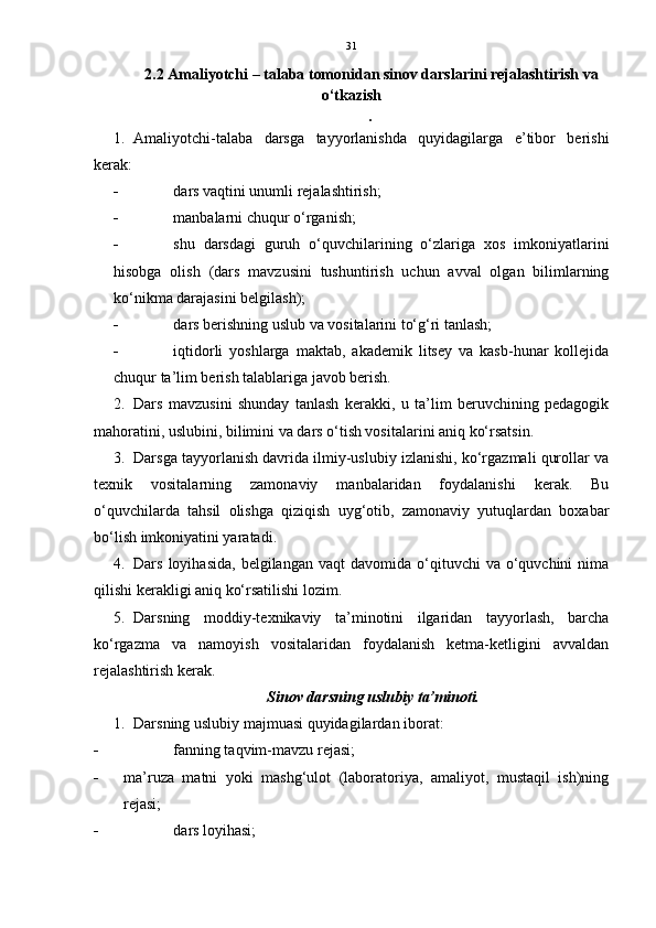 31
2.2  Amaliyotchi – talaba tomonidan sinov darslarini rejalashtirish va
o‘tkazish
.
1. Amaliyotchi-talaba   darsga   tayyorlanishda   quyidagilarga   e’tibor   berishi
kerak:
 dars vaqtini unumli rejalashtirish; 
 manbalarni chuqur o‘rganish; 
 shu   darsdagi   guruh   o‘quvchilarining   o‘zlariga   xos   imkoniyatlarini
hisobga   olish   (dars   mavzusini   tushuntirish   uchun   avval   olgan   bilimlarning
ko‘nikma darajasini belgilash); 
 dars berishning uslub va vositalarini to‘g‘ri tanlash; 
 iqtidorli   yoshlarga   maktab,   akademik   litsey   va   kasb-hunar   kollejida
chuqur ta’lim berish talablariga javob berish.
2. Dars   mavzusini   shunday   tanlash   kerakki,   u   ta’lim   beruvchining   pedagogik
mahoratini, uslubini, bilimini va dars o‘tish vositalarini aniq ko‘rsatsin. 
3. Darsga tayyorlanish davrida ilmiy-uslubiy izlanishi, ko‘rgazmali qurollar va
texnik   vositalarning   zamonaviy   manbalaridan   foydalanishi   kerak.   Bu
o‘quvchilarda   tahsil   olishga   qiziqish   uyg‘otib,   zamonaviy   yutuqlardan   boxabar
bo‘lish imkoniyatini yaratadi. 
4. Dars  loyihasida,   belgilangan  vaqt  davomida  o‘qituvchi   va  o‘quvchini  nima
qilishi kerakligi aniq ko‘rsatilishi lozim. 
5. Darsning   moddiy-texnikaviy   ta’minotini   ilgaridan   tayyorlash,   barcha
ko‘rgazma   va   namoyish   vositalaridan   foydalanish   ketma-ketligini   avvaldan
rejalashtirish kerak. 
  Sinov darsning uslubiy ta’minoti.
1. Darsning uslubiy majmuasi quyidagilardan iborat:
 fanning taqvim-mavzu rejasi;
 ma’ruza   matni   yoki   mashg‘ulot   (laboratoriya,   amaliyot,   mustaqil   ish)ning
rejasi; 
 dars loyihasi;  