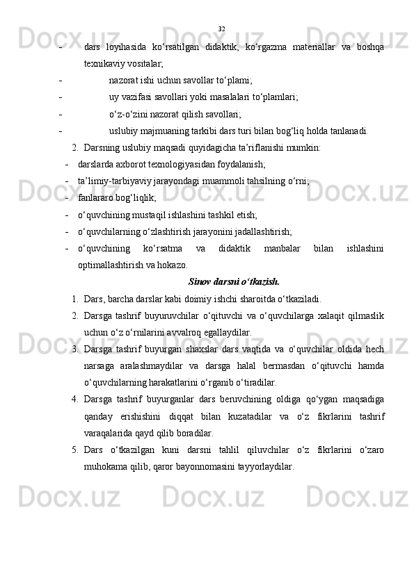 32
 dars   loyihasida   ko‘rsatilgan   didaktik,   ko‘rgazma   materiallar   va   boshqa
texnikaviy vositalar; 
 nazorat ishi uchun savollar to‘plami; 
 uy vazifasi savollari yoki masalalari to‘plamlari; 
 o‘z-o‘zini nazorat qilish savollari; 
 uslubiy majmuaning tarkibi dars turi bilan bog‘liq holda tanlanadi.
2. Darsning uslubiy maqsadi quyidagicha ta’riflanishi mumkin:
 darslarda axborot texnologiyasidan foydalanish; 
 ta’limiy-tarbiyaviy jarayondagi muammoli tahsilning o‘rni; 
 fanlararo bog‘liqlik; 
 o‘quvchining mustaqil ishlashini tashkil etish; 
 o‘quvchilarning o‘zlashtirish jarayonini jadallashtirish; 
 o‘quvchining   ko‘rsatma   va   didaktik   manbalar   bilan   ishlashini
optimallashtirish va hokazo.
Sinov darsni o‘tkazish.
1. Dars, barcha darslar kabi doimiy ishchi sharoitda o‘tkaziladi. 
2. Darsga   tashrif   buyuruvchilar   o‘qituvchi   va   o‘quvchilarga   xalaqit   qilmaslik
uchun o‘z o‘rnilarini avvalroq egallaydilar. 
3. Darsga   tashrif   buyurgan   shaxslar   dars   vaqtida   va   o‘quvchilar   oldida   hech
narsaga   aralashmaydilar   va   darsga   halal   bermasdan   o‘qituvchi   hamda
o‘quvchilarning harakatlarini o‘rganib o‘tiradilar. 
4. Darsga   tashrif   buyurganlar   dars   beruvchining   oldiga   qo‘ygan   maqsadiga
qanday   erishishini   diqqat   bilan   kuzatadilar   va   o‘z   fikrlarini   tashrif
varaqalarida qayd qilib boradilar. 
5. Dars   o‘tkazilgan   kuni   darsni   tahlil   qiluvchilar   o‘z   fikrlarini   o‘zaro
muhokama qilib, qaror bayonnomasini tayyorlaydilar.  