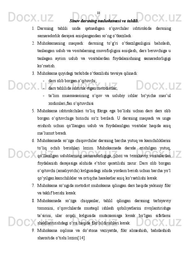 33
Sinov darsning muhokamasi va tahlili .
1. Darsning   tahlili   unda   qatnashgan   o‘quvchilar   ishtirokida   darsning
samaradorlik darajasi aniqlangandan so‘ng o‘tkaziladi. 
2. Muhokamaning   maqsadi:   darsning   to‘g‘ri   o‘tkazilganligini   baholash,
tanlangan   uslub   va   vositalarning   muvofiqligini   aniqlash,   dars   beruvchiga   u
tanlagan   ayrim   uslub   va   vositalardan   foydalanishning   samaradorligigi
ko‘rsatish. 
3. Muhokama quyidagi tarkibda o‘tkazilishi tavsiya qilinadi:
 dars olib borgan o‘qituvchi; 
 dars tahlilida ishtirok etgan metodistlar; 
 ta’lim   muassasasining   o‘quv   va   uslubiy   ishlar   bo‘yicha   mas’ul
xodimlari,fan o‘qituvchisi
5. Muhokama   ishtirokchilari   to‘liq   fikrga   ega   bo‘lishi   uchun   dars   dars   olib
borgan   o‘qituvchiga   birinchi   so‘z   beriladi.   U   darsning   maqsadi   va   unga
erishish   uchun   qo‘llangan   uslub   va   foydalanilgan   vositalar   haqida   aniq
ma’lumot beradi. 
6. Muhokamada so‘zga chiquvchilar darsning barcha yutuq va kamchiliklarini
to‘liq   ochib   berishlari   lozim.   Muhokamada   darsda   erishilgan   yutuq,
qo‘llanilgan   uslublarning   samaradorligiga,   jihoz   va   texnikaviy   vositalardan
foydalanish   darajasiga   alohida   e’tibor   qaratilishi   zarur.   Dars   olib   borgan
o‘qituvchi (amaliyotchi) kelgusidagi ishida yordam berish uchun barcha yo‘l
qo‘yilgan kamchiliklar va ortiqcha harakatlar aniq ko‘rsatilishi kerak. 
7. Muhokama so‘ngida metodist muhokama qilingan dars haqida yakuniy fikr
va taklif berishi kerak. 
8. Muhokamada   so‘zga   chiqqanlar,   tahlil   qilingan   darsning   tarbiyaviy
tomonini,   o‘quvchilarda   mustaqil   ishlash   qobiliyatlarini   rivojlantirishga
ta’sirini,   ular   orqali   kelgusida   mutaxassisga   kerak   bo‘lgan   sifatlarni
shakllantirishdagi o‘rni haqida fikr bildirishlari kerak. 
9. Muhokama   oqilona   va   do‘stona   vaziyatda,   fikr   almashish,   bahslashish
sharoitida o‘tishi lozim[14]. 