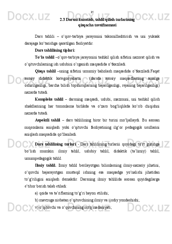 35
2.3 Darsni kuzatish, tahlil qilish turlarining 
qisqacha tavsifnomasi  
Dars   tahlili   –   o‘quv-tarbiya   jarayonini   takomillashtirish   va   uni   yuksak
darajaga ko‘tarishga qaratilgan faoliyatdir.
Dars tahlilining tiplari:
To‘la tahlil  –o’quv-tarbiya jarayonini tashkil qilish sifatini nazorat qilish va
o’qituvchilarning ish uslubini o’rganish maqsadida o’tkaziladi.
Qisqa   tahlil   –uning   sifatini   umumiy   baholash   maqsadida   o’tkaziladi.Faqat
asosiy   didaktik   kategoriyalarni     (darsda   asosiy   maqsadlarning   amalga
oshirilganligi, barcha bilish topshiriqlarning bajarilganligi, rejaning bajarilganligi)
nazarda tutadi.
Kompleks   tahlil   –   darsning   maqsadi,   uslubi,   mazmuni,   uni   tashkil   qilish
shakllarining   har   tomonlama   birlikda   va   o‘zaro   bog‘liqlikda   ko‘rib   chiqishni
nazarda tutadi.
Aspektli   tahlil   –   dars   tahlilining   biror   bir   turini   mo‘ljallaydi.   Bu   asosan
nuqsonlarni   aniqlash   yoki   o‘qituvchi   faoliyatining   ilg‘or   pedagogik   usullarini
aniqlash maqsadida qo‘llaniladi.
Dars   tahlilining   turlari   -   Dars   tahlilining   turlariii   quyidagi   to‘rt   guruhga
bo‘lish   mumkin:   ilmiy   tahlil,   uslubiy   tahlil,   didaktik   (ta’limiy)   tahlil,
umumpedagogik tahlil.
Ilmiy   tahlil.   Ilmiy   tahlil   berilayotgan   bilimlarning   ilmiy-nazariy   jihatini,
o‘quvchi   bajarayotgan   mustaqil   ishning   esa   maqsadga   yo‘nalishi   jihatidan
to‘g‘riligini   aniqlash   demakdir.   Darsning   ilmiy   tahlilida   asosan   quyidagilarga
e’tibor berish talab etiladi:
a) qoida va ta’riflarning to‘g‘ri bayon etilishi;
b) mavzuga nisbatan o‘qituvchining ilmiy va ijodiy yondashishi;
v) o‘qituvchi va o‘quvchining nutq madaniyati; 