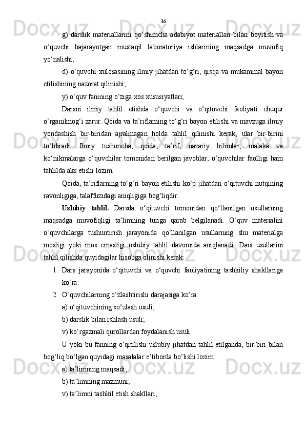 36
g)   darslik   materiallarini   qo‘shimcha   adabiyot   materiallari   bilan   boyitish   va
o‘quvchi   bajarayotgan   mustaqil   laboratoriya   ishlarining   maqsadga   muvofiq
yo‘nalishi;
d)   o‘quvchi   xulosasining   ilmiy   jihatdan   to‘g‘ri,  qisqa   va   mukammal   bayon
etilishining nazorat qilinishi;
y) o‘quv fanining o‘ziga xos xususiyatlari;
Darsni   ilmiy   tahlil   etishda   o‘quvchi   va   o‘qituvchi   faoliyati   chuqur
o‘rganilmog‘i zarur. Qoida va ta’riflarning to‘g‘ri bayon etilishi va mavzuga ilmiy
yondashish   bir-biridan   ajralmagan   holda   tahlil   qilinishi   kerak,   ular   bir-birini
to‘ldiradi.   Ilmiy   tushuncha,   qoida,   ta’rif,   nazariy   bilimlar,   malaka   va
ko‘nikmalarga   o‘quvchilar   tomonidan   berilgan   javoblar,   o‘quvchilar   faolligi   ham
tahlilda aks etishi lozim.
Qoida, ta’riflarning to‘g‘ri bayon etilishi ko‘p jihatdan o‘qituvchi nutqining
ravonligiga, talaffuzidagi aniqligiga bog‘liqdir.
Uslubiy   tahlil .   Darsda   o‘qituvchi   tomonidan   qo‘llanilgan   usullarning
maqsadga   muvofiqligi   ta’limning   turiga   qarab   belgilanadi.   O‘quv   materialini
o‘quvchilarga   tushuntirish   jarayonida   qo‘llanilgan   usullarning   shu   materialga
mosligi   yoki   mos   emasligi   uslubiy   tahlil   davomida   aniqlanadi.   Dars   usullarini
tahlil qilishda quyidagilar hisobga olinishi kerak:
1. Dars   jarayonida   o‘qituvchi   va   o‘quvchi   faoliyatining   tashkiliy   shakllariga
ko‘ra:
2. O‘quvchilarning o‘zlashtirishi darajasiga ko‘ra:
a) o‘qituvchining so‘zlash usuli;
b) darslik bilan ishlash usuli;
v) ko‘rgazmali qurollardan foydalanish usuli.
U yoki bu fanning o‘qitilishi uslubiy jihatdan tahlil etilganda, bir-biri bilan
bog‘liq bo‘lgan quyidagi masalalar e’tiborda bo‘lishi lozim:
a) ta’limning maqsadi;
b) ta’limning mazmuni;
v) ta’limni tashkil etish shakllari; 