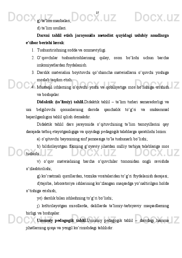 37
g) ta’lim manbalari;
d) ta’lim usullari.
Darsni   tahlil   etish   jarayonida   metodist   quyidagi   uslubiy   amallarga
e’tibor berishi kerak :
1. Tushuntirishning sodda va ommaviyligi. 
2. O‘quvchilar   tushuntirishlarining   qulay,   oson   bo‘lishi   uchun   barcha
imkoniyatlardan foydalanish. 
3. Darslik   materialini   boyituvchi   qo‘shimcha   materiallarni   o‘quvchi   yoshiga
moslab taqdim etish. 
4. Mustaqil   ishlarning   o‘quvchi   yoshi   va   qobiliyatiga   mos   bo‘lishiga   erishish
va boshqalar.
Didaktik   (ta’limiy)   tahlil. Didaktik   tahlil   –   ta’lim   turlari   samaradorligi   va
uni   belgilovchi   qonunlarning   darsda   qanchalik   to‘g‘ri   va   mukammal
bajarilganligini tahlil qilish demakdir.
Didaktik   tahlil   dars   jarayonida   o‘qituvchining   ta’lim   tamoyillarini   qay
darajada tatbiq etayotganligiga va quyidagi pedagogik talablarga qaratilishi lozim:
a) o‘qituvchi bayonining sinf jamoasiga to‘la tushunarli bo‘lishi;
b)   bildirilayotgan   fikrning   g‘oyaviy   jihatdan   milliy   tarbiya   talablariga   mos
tushishi; 
v)   o‘quv   materialining   barcha   o‘quvchilar   tomonidan   ongli   ravishda
o‘zlashtirilishi;
g) ko‘rsatmali qurollardan, texnika vositalaridan to‘g‘ri foydalanish darajasi;
d)tajriba, laboratoriya ishlarining ko‘zlangan maqsadga yo‘naltirilgan holda
o‘tishiga erishish;
ye) darslik bilan ishlashning to‘g‘ri bo‘lishi;
j)   keltirilayotgan   misollarda,   dalillarda   ta’limiy-tarbiyaviy   maqsadlarning
birligi va boshqalar.
Umumiy   pedagogik   tahlil. Umumiy   pedagogik   tahlil   –   darsdagi   hamma
jihatlarning qisqa va yengil ko‘rinishdagi tahlilidir. 