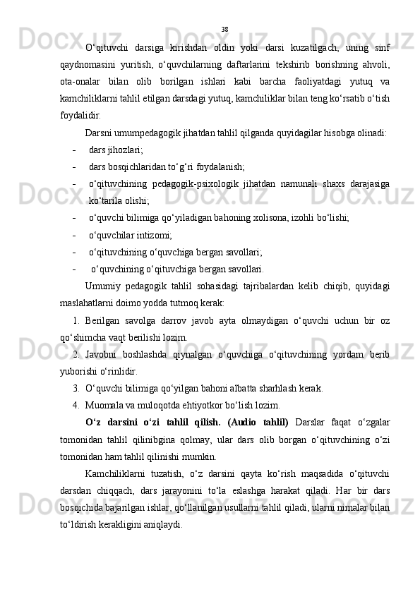 38
O‘qituvchi   darsiga   kirishdan   oldin   yoki   darsi   kuzatilgach,   uning   sinf
qaydnomasini   yuritish,   o‘quvchilarning   daftarlarini   tekshirib   borishning   ahvoli,
ota-onalar   bilan   olib   borilgan   ishlari   kabi   barcha   faoliyatdagi   yutuq   va
kamchiliklarni tahlil etilgan darsdagi yutuq, kamchiliklar bilan teng ko‘rsatib o‘tish
foydalidir.
Darsni umumpedagogik jihatdan tahlil qilganda quyidagilar hisobga olinadi:
 dars jihozlari; 
 dars bosqichlaridan to‘g‘ri foydalanish; 
 o‘qituvchining   pedagogik-psixologik   jihatdan   namunali   shaxs   darajasiga
ko‘tarila olishi; 
 o‘quvchi bilimiga qo‘yiladigan bahoning xolisona, izohli bo‘lishi; 
 o‘quvchilar intizomi; 
 o‘qituvchining o‘quvchiga bergan savollari; 
  o‘quvchining o‘qituvchiga bergan savollari.
Umumiy   pedagogik   tahlil   sohasidagi   tajribalardan   kelib   chiqib,   quyidagi
maslahatlarni doimo yodda tutmoq kerak:
1. Berilgan   savolga   darrov   javob   ayta   olmaydigan   o‘quvchi   uchun   bir   oz
qo‘shimcha vaqt berilishi lozim. 
2. Javobni   boshlashda   qiynalgan   o‘quvchiga   o‘qituvchining   yordam   berib
yuborishi o‘rinlidir. 
3. O‘quvchi bilimiga qo‘yilgan bahoni albatta sharhlash kerak. 
4. Muomala va muloqotda ehtiyotkor bo‘lish lozim.
O‘z   darsini   o‘zi   tahlil   qilish.   (Audio   tahlil)   Darslar   faqat   o‘zgalar
tomonidan   tahlil   qilinibgina   qolmay,   ular   dars   olib   borgan   o‘qituvchining   o‘zi
tomonidan ham tahlil qilinishi mumkin.
Kamchiliklarni   tuzatish,   o‘z   darsini   qayta   ko‘rish   maqsadida   o‘qituvchi
darsdan   chiqqach,   dars   jarayonini   to‘la   eslashga   harakat   qiladi.   Har   bir   dars
bosqichida bajarilgan ishlar, qo‘llanilgan usullarni tahlil qiladi, ularni nimalar bilan
to‘ldirish kerakligini aniqlaydi. 