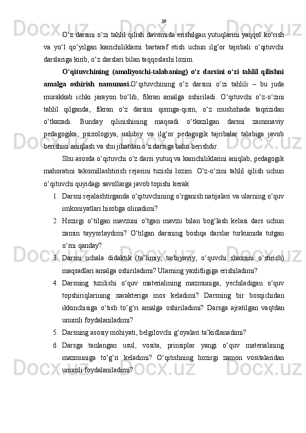 39
O‘z darsini o‘zi tahlil qilish davomida erishilgan yutuqlarini yaqqol ko‘rish
va   yo‘l   qo‘yilgan   kamchiliklarni   bartaraf   etish   uchun   ilg‘or   tajribali   o‘qituvchi
darslariga kirib, o‘z darslari bilan taqqoslashi lozim.
O‘qituvchining   (amaliyotchi-talabaning)   o‘z   darsini   o‘zi   tahlil   qilishni
amalga   oshirish   namunasi. O‘qituvchining   o‘z   darsini   o‘zi   tahlili   –   bu   juda
murakkab   ichki   jarayon   bo‘lib,   fikran   amalga   oshiriladi.   O‘qituvchi   o‘z-o‘zini
tahlil   qilganda,   fikran   o‘z   darsini   qismga-qism,   o‘z   mushohada   taqrizidan
o‘tkazadi.   Bunday   qilinishining   maqsadi   o‘tkazilgan   darsni   zamonaviy
pedagogika,   psixologiya,   uslubiy   va   ilg‘or   pedagogik   tajribalar   talabiga   javob
berishini aniqlash va shu jihatdan o‘z darsiga baho berishdir.
Shu asosda o‘qituvchi o‘z darsi yutuq va kamchiliklarini aniqlab, pedagogik
mahoratini   takomillashtirish   rejasini   tuzishi   lozim.   O‘z-o‘zini   tahlil   qilish   uchun
o‘qituvchi quyidagi savollarga javob topishi kerak:
1. Darsni rejalashtirganda o‘qituvchining o‘rganish natijalari va ularning o‘quv
imkoniyatlari hisobga olinadimi? 
2. Hozirgi   o‘tilgan   mavzuni   o‘tgan   mavzu   bilan   bog‘lash   kelasi   dars   uchun
zamin   tayyorlaydimi?   O‘tilgan   darsning   boshqa   darslar   turkumida   tutgan
o‘rni qanday? 
3. Darsni   uchala   didaktik   (ta’limiy,   tarbiyaviy,   o‘quvchi   shaxsini   o‘stirish)
maqsadlari amalga oshiriladimi?  Ularning yaxlitligiga erishiladimi? 
4. Darsning   tuzilishi   o‘quv   materialining   mazmuniga,   yechiladigan   o‘quv
topshiriqlarining   xarakteriga   mos   keladimi?   Darsning   bir   bosqichidan
ikkinchisiga   o‘tish   to‘g‘ri   amalga   oshiriladimi?   Darsga   ajratilgan   vaqtdan
unumli foydalaniladimi? 
5. Darsning asosiy mohiyati, belgilovchi g‘oyalari ta’kidlanadimi? 
6. Darsga   tanlangan   usul,   vosita,   prinsiplar   yangi   o‘quv   materialining
mazmuniga   to‘g‘ri   keladimi?   O‘qitishning   hozirgi   zamon   vositalaridan
unumli foydalaniladimi?  