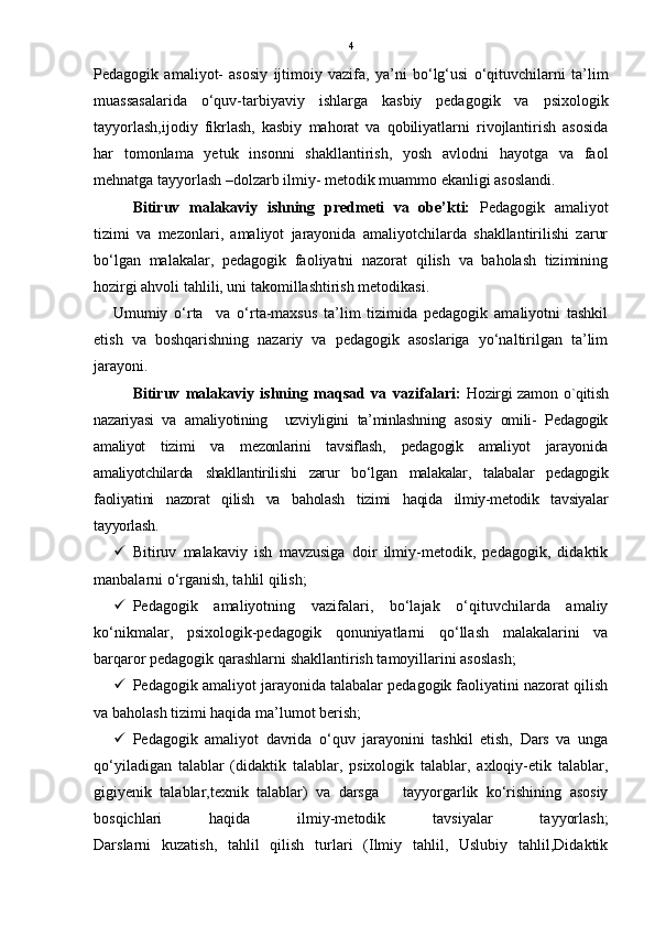 4
Pedagogik   amaliyot-   asosiy   ijtimoiy   vazifa,   ya’ni   bo‘lg‘usi   o‘qituvchilarni   ta’lim
muassasalarida   o‘quv-tarbiyaviy   ishlarga   kasbiy   pedagogik   va   psixologik
tayyorlash,ijodiy   fikrlash,   kasbiy   mahorat   va   qobiliyatlarni   rivojlantirish   asosida
har   tomonlama   yetuk   insonni   shakllantirish,   yosh   avlodni   hayotga   va   faol
mehnatga tayyorlash –dolzarb ilmiy- metodik muammo ekanligi asoslandi.      
Bitiruv   malakaviy   ishning   predmeti   va   obe’kti:   Pedagogik   amaliyot
tizimi   va   mezonlari,   amaliyot   jarayonida   amaliyotchilarda   shakllantirilishi   zarur
bo‘lgan   malakalar,   pedagogik   faoliyatni   nazorat   qilish   va   baholash   tizimining
hozirgi ahvoli tahlili, uni takomillashtirish metodikasi.
      Umumiy   o‘rta     va   o‘rta-maxsus   ta’lim   tizimida   pedagogik   amaliyotni   tashkil
etish   va   boshqarishning   nazariy   va   pedagogik   asoslariga   yo‘naltirilgan   ta’lim
jarayoni . 
Bitiruv   malakaviy   ishning   maqsad   va   vazifalari:   Hozirgi  zamon   o`qitish
nazariyasi   va   amaliyotining     uzviyligini   ta’minlashning   asosiy   omili-   Pedagogik
amaliyot   tizimi   va   mezonlarini   tavsiflash,   pedagogik   amaliyot   jarayonida
amaliyotchilarda   shakllantirilishi   zarur   bo‘lgan   malakalar,   talabalar   pedagogik
faoliyatini   nazorat   qilish   va   baholash   tizimi   haqida   ilmiy-metodik   tavsiyalar
tayyorlash.
 Bitiruv   malakaviy   ish   mavzusiga   doir   ilmiy-metodik,   pedagogik,   didaktik
manbalarni o‘rganish, tahlil qilish; 
 Pedagogik   amaliyotning   vazifalari,   bo‘lajak   o‘qituvchilarda   amaliy
ko‘nikmalar,   psixologik-pedagogik   qonuniyatlarni   qo‘llash   malakalarini   va
barqaror pedagogik qarashlarni shakllantirish tamoyillarini asoslash; 
 Pedagogik amaliyot jarayonida talabalar pedagogik faoliyatini nazorat qilish
va baholash tizimi haqida ma’lumot berish;
 Pedagogik   amaliyot   davrida   o‘quv   jarayonini   tashkil   etish,   Dars   va   unga
qo‘yiladigan   talablar   (didaktik   talablar,   psixologik   talablar,   axloqiy-etik   talablar,
gigiyenik   talablar,texnik   talablar)   va   darsga       tayyorgarlik   ko‘rishining   asosiy
bosqichlari   haqida   ilmiy-metodik   tavsiyalar   tayyorlash;
Darslarni   kuzatish,   tahlil   qilish   turlari   (Ilmiy   tahlil,   Uslubiy   tahlil,Didaktik 