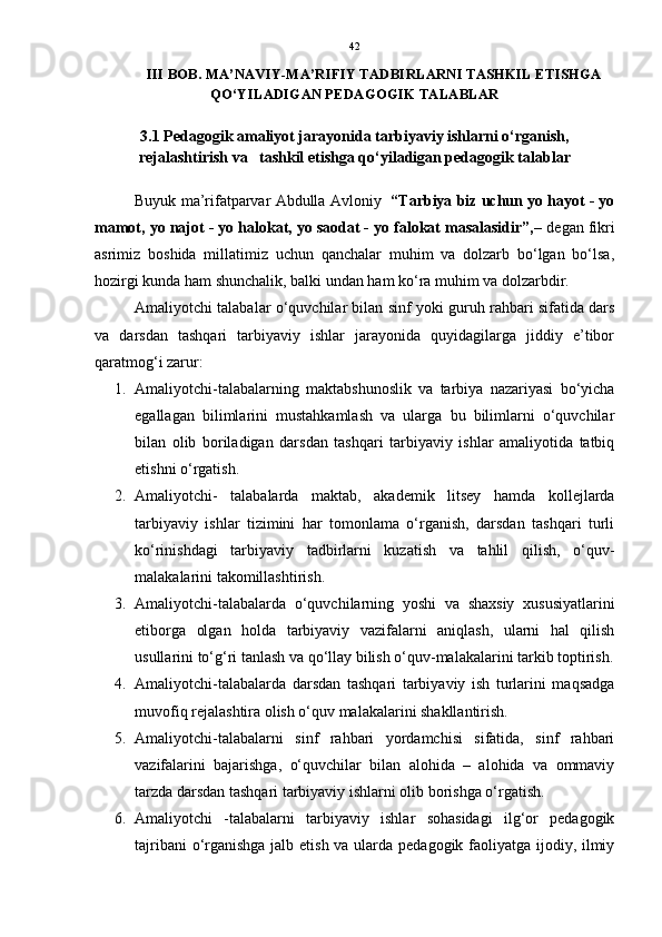 42
III BOB. MA’NAVIY-MA’RIFIY TADBIRLARNI TASHKIL ETISHGA
QO‘YILADIGAN PEDAGOGIK TALABLAR
3.1 Pedagogik amaliyot jarayonida tarbiyaviy ishlarni o‘rganish,
rejalashtirish va   tashkil etishga qo‘yiladigan pedagogik talablar
Buyuk ma’rifatparvar Abdulla Avloniy    “Tarbiya biz uchun yo hayot - yo
mamot, yo najot - yo halokat, yo saodat - yo falokat masalasidir”,–  degan fikri
asrimiz   boshida   millatimiz   uchun   qanchalar   muhim   va   dolzarb   bo‘lgan   bo‘lsa,
hozirgi kunda ham shunchalik, balki undan ham ko‘ra muhim va dolzarbdir.
Amaliyotchi talabalar o‘quvchilar bilan sinf yoki guruh rahbari sifatida dars
va   darsdan   tashqari   tarbiyaviy   ishlar   jarayonida   quyidagilarga   jiddiy   e’tibor
qaratmog‘i zarur:
1. Amaliyotchi-talabalarning   maktabshunoslik   va   tarbiya   nazariyasi   bo‘yicha
egallagan   bilimlarini   mustahkamlash   va   ularga   bu   bilimlarni   o‘quvchilar
bilan   olib   boriladigan   darsdan   tashqari   tarbiyaviy   ishlar   amaliyotida   tatbiq
etishni o‘rgatish. 
2. Amaliyotchi-   talabalarda   maktab,   akademik   litsey   hamda   kollejlarda
tarbiyaviy   ishlar   tizimini   har   tomonlama   o‘rganish,   darsdan   tashqari   turli
ko‘rinishdagi   tarbiyaviy   tadbirlarni   kuzatish   va   tahlil   qilish,   o‘quv-
malakalarini takomillashtirish. 
3. Amaliyotchi-talabalarda   o‘quvchilarning   yoshi   va   shaxsiy   xususiyatlarini
etiborga   olgan   holda   tarbiyaviy   vazifalarni   aniqlash,   ularni   hal   qilish
usullarini to‘g‘ri tanlash va qo‘llay bilish o‘quv-malakalarini tarkib toptirish.
4. Amaliyotchi-talabalarda   darsdan   tashqari   tarbiyaviy   ish   turlarini   maqsadga
muvofiq rejalashtira olish o‘quv malakalarini shakllantirish.
5. Amaliyotchi-talabalarni   sinf   rahbari   yordamchisi   sifatida,   sinf   rahbari
vazifalarini   bajarishga,   o‘quvchilar   bilan   alohida   –   alohida   va   ommaviy
tarzda darsdan tashqari tarbiyaviy ishlarni olib borishga o‘rgatish. 
6. Amaliyotchi   -talabalarni   tarbiyaviy   ishlar   sohasidagi   ilg‘or   pedagogik
tajribani  o‘rganishga jalb etish va ularda pedagogik faoliyatga ijodiy, ilmiy 