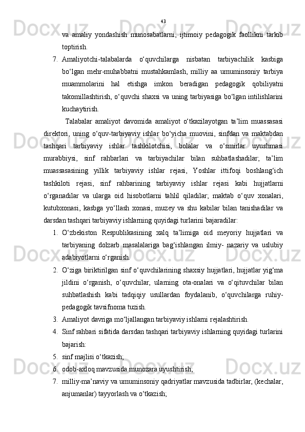 43
va   amaliy   yondashish   munosabatlarni,   ijtimoiy   pedagogik   faollikni   tarkib
toptirish. 
7. Amaliyotchi-talabalarda   o‘quvchilarga   nisbatan   tarbiyachilik   kasbiga
bo‘lgan   mehr-muhabbatni   mustahkamlash,   milliy   aa   umuminsoniy   tarbiya
muammolarini   hal   etishga   imkon   beradigan   pedagogik   qobiliyatni
takomillashtirish, o‘quvchi shaxsi va uning tarbiyasiga bo‘lgan intilishlarini
kuchaytirish.
  Talabalar   amaliyot   davomida   amaliyot   o‘tkazilayotgan   ta’lim   muassasasi
direktori,   uning   o‘quv-tarbiyaviy   ishlar   bo‘yicha   muovini,   sinfdan   va   maktabdan
tashqari   tarbiyaviy   ishlar   tashkilotchisi,   bolalar   va   o‘smirlar   uyushmasi
murabbiysi,   sinf   rahbarlari   va   tarbiyachilar   bilan   suhbatlashadilar;   ta’lim
muassasasining   yillik   tarbiyaviy   ishlar   rejasi,   Yoshlar   ittifoqi   boshlang‘ich
tashkiloti   rejasi,   sinf   rahbarining   tarbiyaviy   ishlar   rejasi   kabi   hujjatlarni
o‘rganadilar   va   ularga   oid   hisobotlarni   tahlil   qiladilar;   maktab   o‘quv   xonalari,
kutubxonasi,   kasbga   yo‘llash   xonasi,   muzey   va   shu   kabilar   bilan   tanishadilar   va
darsdan tashqari tarbiyaviy ishlarning quyidagi turlarini bajaradilar:
1. O‘zbekiston   Respublikasining   xalq   ta’limiga   oid   meyoriy   hujjatlari   va
tarbiyaning   dolzarb   masalalariga   bag‘ishlangan   ilmiy-   nazariy   va   uslubiy
adabiyotlarni o‘rganish. 
2. O‘ziga biriktirilgan sinf o‘quvchilarining shaxsiy hujjatlari, hujjatlar yig‘ma
jildini   o‘rganish,   o‘quvchilar,   ularning   ota-onalari   va   o‘qituvchilar   bilan
suhbatlashish   kabi   tadqiqiy   usullardan   foydalanib,   o‘quvchilarga   ruhiy-
pedagogik tavsifnoma tuzish. 
3. Amaliyot davriga mo‘ljallangan tarbiyaviy ishlarni rejalashtirish. 
4. Sinf rahbari sifatida darsdan tashqari tarbiyaviy ishlarning quyidagi turlarini
bajarish: 
5. sinf majlisi o‘tkazish; 
6. odob-axloq mavzusida munozara uyushtirish; 
7. milliy-ma’naviy va umuminsoniy qadriyatlar mavzusida tadbirlar, (kechalar,
anjumanlar) tayyorlash va o‘tkazish;  
