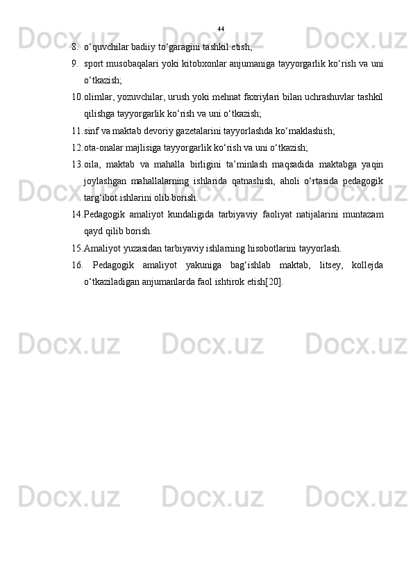 44
8. o‘quvchilar badiiy to‘garagini tashkil etish;
9. sport musobaqalari yoki kitobxonlar anjumaniga tayyorgarlik ko‘rish va uni
o‘tkazish; 
10. olimlar, yozuvchilar, urush yoki mehnat faxriylari bilan uchrashuvlar tashkil
qilishga tayyorgarlik ko‘rish va uni o‘tkazish; 
11. sinf va maktab devoriy gazetalarini tayyorlashda ko‘maklashish; 
12. ota-onalar majlisiga tayyorgarlik ko‘rish va uni o‘tkazish; 
13. oila,   maktab   va   mahalla   birligini   ta’minlash   maqsadida   maktabga   yaqin
joylashgan   mahallalarning   ishlarida   qatnashish,   aholi   o‘rtasida   pedagogik
targ‘ibot ishlarini olib borish.
14. Pedagogik   amaliyot   kundaligida   tarbiyaviy   faoliyat   natijalarini   muntazam
qayd qilib borish. 
15. Amaliyot yuzasidan tarbiyaviy ishlarning hisobotlarini tayyorlash.
16.   Pedagogik   amaliyot   yakuniga   bag‘ishlab   maktab,   litsey,   kollejda
o‘tkaziladigan anjumanlarda faol ishtirok etish[20]. 