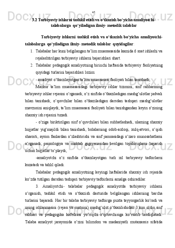 45
3.2 Tarbiyaviy ishlarni tashkil etish va o‘tkazish bo‘yicha amaliyotchi-
talabalarga  qo‘yiladigan ilmiy- metodik talablar
                    Tarbiyaviy   ishlarni   tashkil   etish   va   o‘tkazish   bo‘yicha   amaliyotchi-
talabalarga  qo‘yiladigan ilmiy- metodik talablar  quyidagilar : 
1. Talabalar har kuni belgilangan ta’lim muassasasida kamida 6 soat ishlashi va
rejalashtirilgan tarbiyaviy ishlarni bajarishlari shart. 
2. Talabalar pedagogik amaliyotning birinchi haftasida tarbiyaviy faoliyatning
quyidagi turlarini bajarishlari lozim:
- amaliyot o‘tkazilayotgan ta’lim muassasasi faoliyati bilan tanishadi;   
Mazkur   ta’lim   muassasasidagi   tarbiyaviy   ishlar   tizimini,   sinf   rahbarining
tarbiyaviy ishlar rejasini o‘rganadi; o‘z sinfida o‘tkaziladigan mashg‘ulotlar jadvali
bilan   tanishadi;   o‘quvchilar   bilan   o‘tkaziladigan   darsdan   tashqari   mashg‘ulotlar
mavzusini aniqlaydi; ta’lim muassasasi faoliyati bilan tanishgandan keyin o‘zining
shaxsiy ish rejasini tuzadi.
- o‘ziga biriktirilgan sinf  o‘quvchilari  bilan suhbatlashadi,  ularning shaxsiy
hujjatlar   yig‘majildi   bilan   tanishadi,   bolalarning   odob-axloqi,   xulq-atvori,   o‘qish
sharoiti, ayrim  fanlardan o‘zlashtirishi  va  sinf  jamoasidagi  o‘zaro munosabatlarni
o‘rganadi;   psixologiya   va   maktab   gigiyenasidan   berilgan   topshiriqlarni   bajarish
uchun hujjatlar to‘playdi;
-amaliyotchi   o‘z   sinfida   o‘tkazilayotgan   turli   xil   tarbiyaviy   tadbirlarni
kuzatadi va tahlil qiladi.
Talabalar   pedagogik   amaliyotning   keyingi   haftalarida   shaxsiy   ish   rejasida
ko‘zda tutilgan darsdan tashqari tarbiyaviy tadbirlarni amalga oshiradilar.
3.   Amaliyotchi-   talabalar   pedagogik   amaliyotda   tarbiyaviy   ishlarni
o‘rganish,   tashkil   etish   va   o‘tkazish   dasturida   belgilangan   ishlarning   barcha
turlarini bajaradi. Har bir  talaba tarbiyaviy tadbirga puxta tayyorgarlik ko‘radi  va
uning ishlanmasini (rejasi va matnini) mashg‘ulot o‘tkazilishidan 3 kun oldin sinf
rahbari   va   pedagogika   kafedrasi   yo‘riqchi-o‘qituvchisiga   ko‘rsatib   tasdiqlatadi.
Talaba   amaliyot   jarayonida   o‘zini   bilimdon   va   madaniyatli   mutaxassis   sifatida 