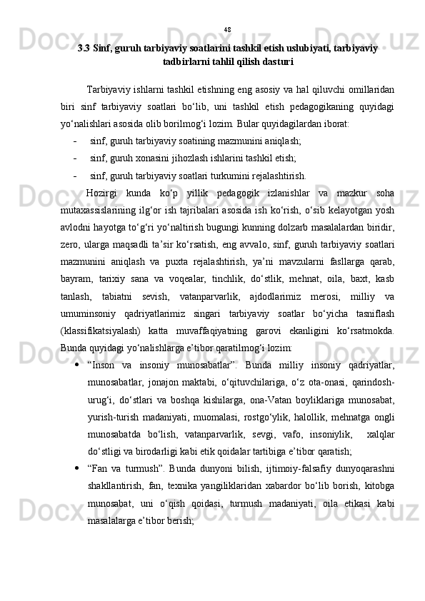 48
3.3 Sinf, guruh tarbiyaviy soatlarini tashkil etish uslubiyati, tarbiyaviy
tadbirlarni tahlil qilish dasturi
Tarbiyaviy ishlarni tashkil  etishning eng asosiy va hal qiluvchi  omillaridan
biri   sinf   tarbiyaviy   soatlari   bo‘lib,   uni   tashkil   etish   pedagogikaning   quyidagi
yo‘nalishlari asosida olib borilmog‘i lozim.  Bular quyidagilardan iborat:
 sinf, guruh tarbiyaviy soatining mazmunini aniqlash;
 sinf, guruh xonasini jihozlash ishlarini tashkil etish;
 sinf, guruh tarbiyaviy soatlari turkumini rejalashtirish.
Hozirgi   kunda   ko‘p   yillik   pedagogik   izlanishlar   va   mazkur   soha
mutaxassislarining  ilg‘or  ish tajribalari  asosida  ish ko‘rish,  o‘sib  kelayotgan yosh
avlodni hayotga to‘g‘ri yo‘naltirish bugungi kunning dolzarb masalalardan biridir,
zero,   ularga   maqsadli   ta’sir   ko‘rsatish,   eng   avvalo,   sinf,   guruh   tarbiyaviy   soatlari
mazmunini   aniqlash   va   puxta   rejalashtirish,   ya’ni   mavzularni   fasllarga   qarab,
bayram,   tarixiy   sana   va   voqealar,   tinchlik,   do‘stlik,   mehnat,   oila,   baxt,   kasb
tanlash,   tabiatni   sevish,   vatanparvarlik,   ajdodlarimiz   merosi,   milliy   va
umuminsoniy   qadriyatlarimiz   singari   tarbiyaviy   soatlar   bo‘yicha   tasniflash
(klassifikatsiyalash)   katta   muvaffaqiyatning   garovi   ekanligini   ko‘rsatmokda.
Bunda quyidagi yo‘nalishlarga e’tibor qaratilmog‘i lozim:
 “Inson   va   insoniy   munosabatlar”.   Bunda   milliy   insoniy   qadriyatlar,
munosabatlar,   jonajon   maktabi,   o‘qituvchilariga,   o‘z   ota-onasi,   qarindosh-
urug‘i,   do‘stlari   va   boshqa   kishilarga,   ona-Vatan   boyliklariga   munosabat,
yurish-turish   madaniyati,   muomalasi,   rostgo‘ylik,   halollik,   mehnatga   ongli
munosabatda   bo‘lish,   vatanparvarlik,   sevgi,   vafo,   insoniylik,     xalqlar
do‘stligi va birodarligi kabi etik qoidalar tartibiga e’tibor qaratish; 
 “Fan   va   turmush”.   Bunda   dunyoni   bilish,   ijtimoiy-falsafiy   dunyoqarashni
shakllantirish,   fan,   texnika   yangiliklaridan   xabardor   bo‘lib   borish,   kitobga
munosabat,   uni   o‘qish   qoidasi,   turmush   madaniyati,   oila   etikasi   kabi
masalalarga e’tibor berish;  