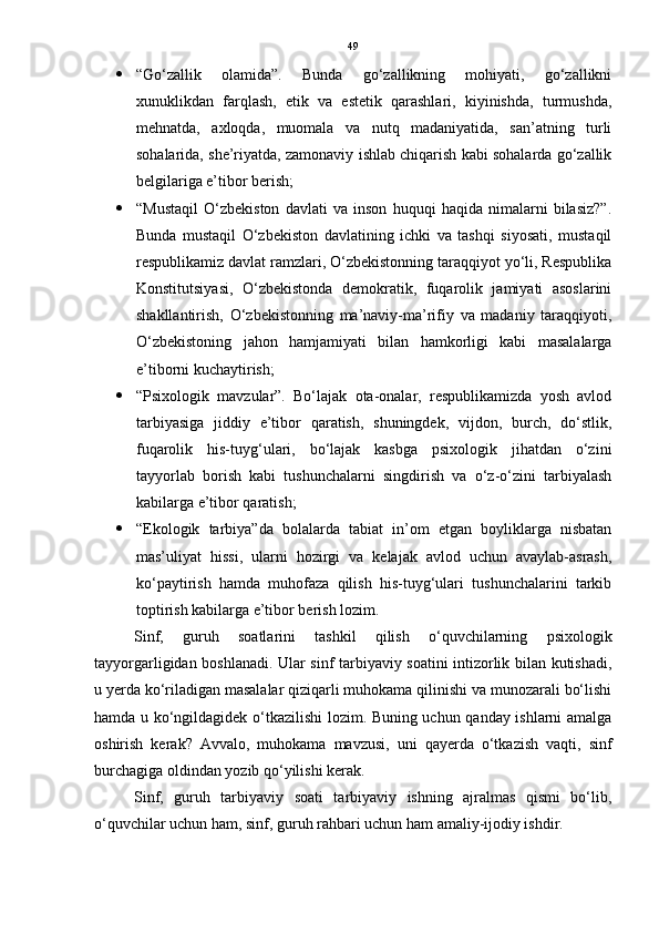 49
 “Go‘zallik   olamida”.   Bunda   go‘zallikning   mohiyati,   go‘zallikni
xunuklikdan   farqlash,   etik   va   estetik   qarashlari,   kiyinishda,   turmushda,
mehnatda,   axloqda,   muomala   va   nutq   madaniyatida,   san’atning   turli
sohalarida, she’riyatda, zamonaviy ishlab chiqarish kabi sohalarda go‘zallik
belgilariga e’tibor berish; 
 “Mustaqil   O‘zbekiston   davlati   va   inson   huquqi   haqida   nimalarni   bilasiz?”.
Bunda   mustaqil   O‘zbekiston   davlatining   ichki   va   tashqi   siyosati,   mustaqil
respublikamiz davlat ramzlari, O‘zbekistonning taraqqiyot yo‘li, Respublika
Konstitutsiyasi,   O‘zbekistonda   demokratik,   fuqarolik   jamiyati   asoslarini
shakllantirish,   O‘zbekistonning   ma’naviy-ma’rifiy   va   madaniy   taraqqiyoti,
O‘zbekistoning   jahon   hamjamiyati   bilan   hamkorligi   kabi   masalalarga
e’tiborni kuchaytirish; 
 “Psixologik   mavzular”.   Bo‘lajak   ota-onalar,   respublikamizda   yosh   avlod
tarbiyasiga   jiddiy   e’tibor   qaratish,   shuningdek,   vijdon,   burch,   do‘stlik,
fuqarolik   his-tuyg‘ulari,   bo‘lajak   kasbga   psixologik   jihatdan   o‘zini
tayyorlab   borish   kabi   tushunchalarni   singdirish   va   o‘z-o‘zini   tarbiyalash
kabilarga e’tibor qaratish; 
 “Ekologik   tarbiya”da   bolalarda   tabiat   in’om   etgan   boyliklarga   nisbatan
mas’uliyat   hissi,   ularni   hozirgi   va   kelajak   avlod   uchun   avaylab-asrash,
ko‘paytirish   hamda   muhofaza   qilish   his-tuyg‘ulari   tushunchalarini   tarkib
toptirish kabilarga e’tibor berish lozim.
Sinf,   guruh   soatlarini   tashkil   qilish   o‘quvchilarning   psixologik
tayyorgarligidan boshlanadi. Ular sinf tarbiyaviy soatini intizorlik bilan kutishadi,
u yerda ko‘riladigan masalalar qiziqarli muhokama qilinishi va munozarali bo‘lishi
hamda u ko‘ngildagidek o‘tkazilishi lozim. Buning uchun qanday ishlarni amalga
oshirish   kerak?   Avvalo,   muhokama   mavzusi,   uni   qayerda   o‘tkazish   vaqti,   sinf
burchagiga oldindan yozib qo‘yilishi kerak.
Sinf,   guruh   tarbiyaviy   soati   tarbiyaviy   ishning   ajralmas   qismi   bo‘lib,
o‘quvchilar uchun ham, sinf, guruh rahbari uchun ham amaliy-ijodiy ishdir. 