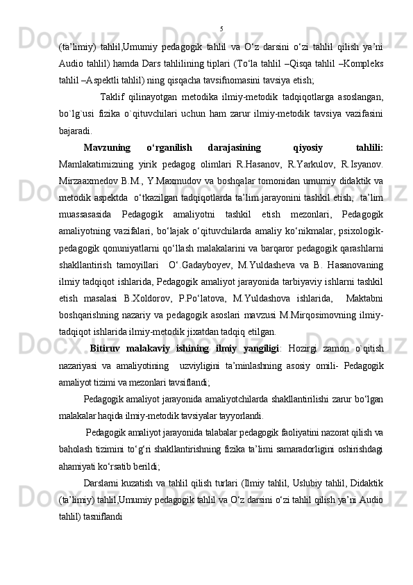 5
(ta’limiy)   tahlil,Umumiy   pedagogik   tahlil   va   O‘z   darsini   o‘zi   tahlil   qilish   ya’ni
Audio tahlil) hamda Dars tahlilining tiplari (To‘la tahlil –Qisqa tahlil –Kompleks
tahlil –Aspektli tahlil) ning qisqacha tavsifnomasini tavsiya etish;
                  Taklif   qilinayotgan   metodika   ilmiy-metodik   tadqiqotlarga   asoslangan,
bo`lg`usi   fizika   o`qituvchilari   uchun   ham   zarur   ilmiy-metodik   tavsiya   vazifasini
bajaradi . 
Mavzuning   o‘rganilish   darajasining     qiyosiy     tahlili:
Mamlakatimizning   yirik   pedagog   olimlari   R.Hasanov,   R.Yarkulov,   R.Isyanov.
Mirzaaxmedov B.M.,  Y.Maxmudov  va boshqalar  tomonidan umumiy didaktik va
metodik aspektda   o‘tkazilgan tadqiqotlarda ta’lim jarayonini tashkil etish,   ta’lim
muassasasida   Pedagogik   amaliyotni   tashkil   etish   mezonlari,   Pedagogik
amaliyotning   vazifalari,   bo‘lajak   o‘qituvchilarda   amaliy   ko‘nikmalar,   psixologik-
pedagogik qonuniyatlarni qo‘llash malakalarini va barqaror pedagogik qarashlarni
shakllantirish   tamoyillari     O‘.Gadayboyev,   M.Yuldasheva   va   B.   Hasanovaning
ilmiy tadqiqot ishlarida, Pedagogik amaliyot jarayonida tarbiyaviy ishlarni tashkil
etish   masalasi   B.Xoldorov,   P.Po‘latova,   M.Yuldashova   ishlarida,     Maktabni
boshqarishning   nazariy   va   pedagogik   asoslari   mavzusi   M.Mirqosimovning   ilmiy-
tadqiqot ishlarida ilmiy-metodik jixatdan tadqiq etilgan .
  Bitiruv   malakaviy   ishining   ilmiy   yangiligi :   Hozirgi   zamon   o`qitish
nazariyasi   va   amaliyotining     uzviyligini   ta’minlashning   asosiy   omili-   Pedagogik
amaliyot tizimi va mezonlari tavsiflandi;
Pedagogik amaliyot jarayonida amaliyotchilarda shakllantirilishi zarur bo‘lgan
malakalar haqida ilmiy-metodik tavsiyalar tayyorlandi.
 Pedagogik amaliyot jarayonida talabalar pedagogik faoliyatini nazorat qilish va
baholash tizimini to‘g‘ri shakllantirishning fizika ta’limi samaradorligini oshirishdagi
ahamiyati ko‘rsatib berildi; 
  Darslarni kuzatish va tahlil  qilish turlari  (Ilmiy tahlil, Uslubiy tahlil, Didaktik
(ta’limiy) tahlil,Umumiy pedagogik tahlil va O‘z darsini o‘zi tahlil qilish ya’ni Audio
tahlil) tasniflandi 