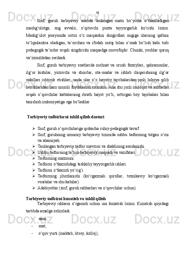 50
Sinf,   guruh   tarbiyaviy   soatida   tanlangan   matn   bo‘yicha   o‘tkaziladigan
mashg‘ulotga,   eng   avvalo,   o‘qituvchi   puxta   tayyorgarlik   ko‘rishi   lozim.
Mashg‘ulot   jarayonida   ustoz   o‘z   maqsadini   shogirdlari   ongiga   ularning   qalbini
to‘lqinlantira   oladigan,   ta’sirchan   va   ifodali   nutqi   bilan   o‘rnak   bo‘lish   kabi   turli
pedagogik ta’sirlar orqali singdirishi maqsadga muvofiqdir. Chunki, yoshlar quruq
va’zxonlikdan zerikadi.
Sinf,   guruh   tarbiyaviy   soatlarida   mehnat   va   urush   faxriylari,   qahramonlar,
ilg‘or   kishilar,   yozuvchi   va   shoirlar,   ota-onalar   va   ishlab   chiqarishning   ilg‘or
vakillari   ishtirok   etishlari,   unda   ular   o‘z   hayotiy   tajribalaridan   jonli   hikoya   qilib
berishlaridan ham unumli foydalanish mumkin. Ana shu jonli muloqot va suhbatlar
orqali   o‘quvchilar   kattalarning   ibratli   hayot   yo‘li,   orttirgan   boy   tajribalari   bilan
tanishish imkoniyatiga ega bo‘ladilar.
 Tarbiyaviy tadbirlarni tahlil qilish dasturi
 Sinf, guruh o‘quvchilariga qiskacha ruhiy-pedagogik tavsif. 
 Sinf,   guruhning   umumiy   tarbiyaviy   tizimida   ushbu   tadbirning   tutgan   o‘rni
va ahamiyati. 
 Tanlangan tarbiyaviy tadbir mavzusi va shaklining asoslanishi. 
 Ushbu tadbirning ta’lim-tarbiyaviy maqsadi va vazifalari. 
 Tadbirning mazmuni. 
 Tadbirni o‘tkazishdagi tashkiliy tayyorgarlik ishlari. 
 Tadbirni o‘tkazish yo‘rig‘i. 
 Tadbirning   jihozlanishi   (ko‘rgazmali   qurollar,   texnikaviy   ko‘rgazmali
vositalar va shu kabilar). 
 Adabiyotlar (sinf, guruh rahbarlari va o‘quvchilar uchun).
Tarbiyaviy tadbirni kuzatish va tahlil qilish
Tarbiyaviy   ishlarni   o‘rganish   uchun   uni   kuzatish   lozim.   Kuzatish   quyidagi
tartibda amalga oshiriladi: 
 sana; 
 soat; 
 o‘quv yurti (maktab, litsey, kollej);  