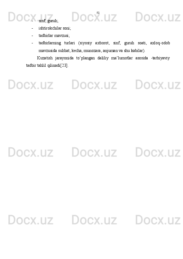 51
 sinf, guruh; 
 ishtirokchilar soni; 
 tadbirlar mavzusi; 
 tadbirlarning   turlari   (siyosiy   axborot,   sinf,   guruh   soati,   axloq-odob
mavzusida suhbat, kecha, munozara, anjuman va shu kabilar).
Kuzatish   jarayonida   to‘plangan   daliliy   ma’lumotlar   asosida   -tarbiyaviy
tadbir tahlil qilinadi [23].
                                                             