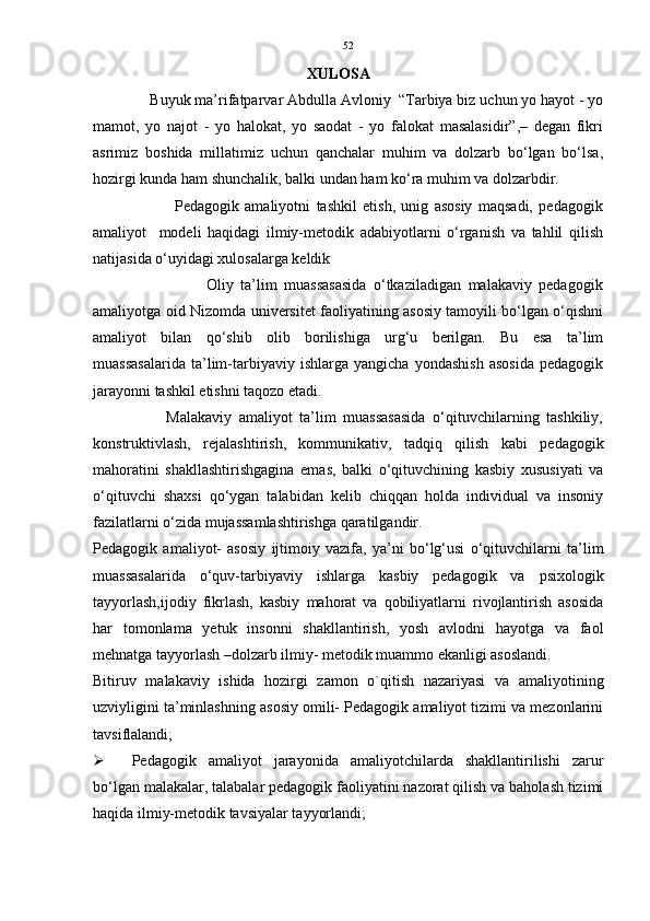 52
XULOSA
              Buyuk ma’rifatparvar Abdulla Avloniy  “Tarbiya biz uchun yo hayot - yo
mamot,   yo   najot   -   yo   halokat,   yo   saodat   -   yo   falokat   masalasidir”,–   degan   fikri
asrimiz   boshida   millatimiz   uchun   qanchalar   muhim   va   dolzarb   bo‘lgan   bo‘lsa,
hozirgi kunda ham shunchalik, balki undan ham ko‘ra muhim va dolzarbdir.
                            Pedagogik   amaliyotni   tashkil   etish,   unig   asosiy   maqsadi,   pedagogik
amaliyot     modeli   haqidagi   ilmiy-metodik   adabiyotlarni   o‘rganish   va   tahlil   qilish
natijasida o‘uyidagi xulosalarga keldik
                                Oliy   ta’lim   muassasasida   o‘tkaziladigan   malakaviy   pedagogik
amaliyotga oid Nizomda universitet faoliyatining asosiy tamoyili bo‘lgan o‘qishni
amaliyot   bilan   qo‘shib   olib   borilishiga   urg‘u   berilgan.   Bu   esa   ta’lim
muassasalarida   ta’lim-tarbiyaviy   ishlarga   yangicha   yondashish   asosida   pedagogik
jarayonni tashkil etishni taqozo etadi. 
                    Malakaviy   amaliyot   ta’lim   muassasasida   o‘qituvchilarning   tashkiliy,
konstruktivlash,   rejalashtirish,   kommunikativ,   tadqiq   qilish   kabi   pedagogik
mahoratini   shakllashtirishgagina   emas,   balki   o‘qituvchining   kasbiy   xususiyati   va
o‘qituvchi   shaxsi   qo‘ygan   talabidan   kelib   chiqqan   holda   individual   va   insoniy
fazilatlarni o‘zida mujassamlashtirishga qaratilgandir.
Pedagogik   amaliyot-   asosiy   ijtimoiy   vazifa,   ya’ni   bo‘lg‘usi   o‘qituvchilarni   ta’lim
muassasalarida   o‘quv-tarbiyaviy   ishlarga   kasbiy   pedagogik   va   psixologik
tayyorlash,ijodiy   fikrlash,   kasbiy   mahorat   va   qobiliyatlarni   rivojlantirish   asosida
har   tomonlama   yetuk   insonni   shakllantirish,   yosh   avlodni   hayotga   va   faol
mehnatga tayyorlash –dolzarb ilmiy- metodik muammo ekanligi asoslandi. 
Bitiruv   malakaviy   ishida   hozirgi   zamon   o`qitish   nazariyasi   va   amaliyotining
uzviyligini ta’minlashning asosiy omili- Pedagogik amaliyot tizimi va mezonlarini
tavsiflalandi; 
 Pedagogik   amaliyot   jarayonida   amaliyotchilarda   shakllantirilishi   zarur
bo‘lgan malakalar, talabalar pedagogik faoliyatini nazorat qilish va baholash tizimi
haqida ilmiy-metodik tavsiyalar tayyorlandi; 