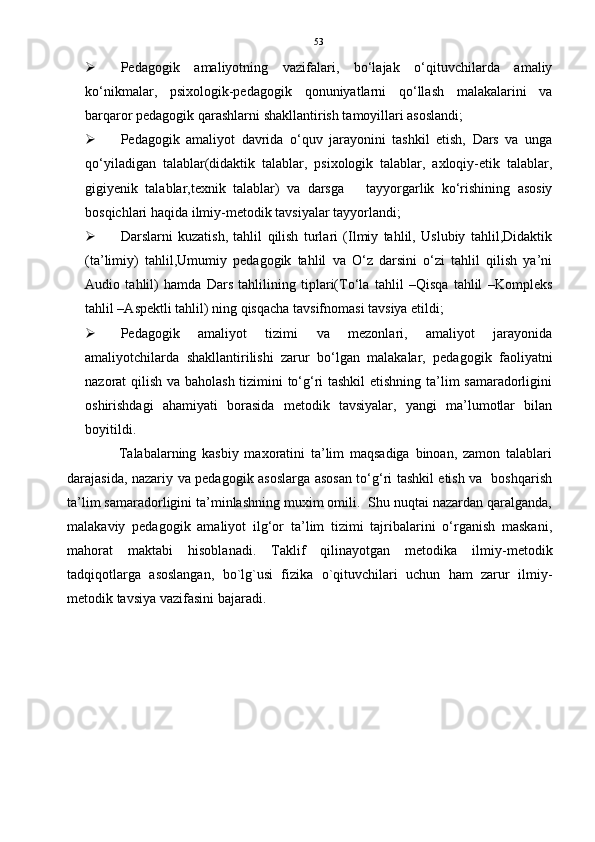 53
 Pedagogik   amaliyotning   vazifalari,   bo‘lajak   o‘qituvchilarda   amaliy
ko‘nikmalar,   psixologik-pedagogik   qonuniyatlarni   qo‘llash   malakalarini   va
barqaror pedagogik qarashlarni shakllantirish tamoyillari asoslandi; 
 Pedagogik   amaliyot   davrida   o‘quv   jarayonini   tashkil   etish,   Dars   va   unga
qo‘yiladigan   talablar(didaktik   talablar,   psixologik   talablar,   axloqiy-etik   talablar,
gigiyenik   talablar,texnik   talablar)   va   darsga       tayyorgarlik   ko‘rishining   asosiy
bosqichlari haqida ilmiy-metodik tavsiyalar tayyorlandi; 
 Darslarni   kuzatish,   tahlil   qilish   turlari   (Ilmiy   tahlil,   Uslubiy   tahlil,Didaktik
(ta’limiy)   tahlil,Umumiy   pedagogik   tahlil   va   O‘z   darsini   o‘zi   tahlil   qilish   ya’ni
Audio   tahlil)   hamda   Dars   tahlilining   tiplari(To‘la   tahlil   –Qisqa   tahlil   –Kompleks
tahlil –Aspektli tahlil) ning qisqacha tavsifnomasi tavsiya etildi;
 Pedagogik   amaliyot   tizimi   va   mezonlari,   amaliyot   jarayonida
amaliyotchilarda   shakllantirilishi   zarur   bo‘lgan   malakalar,   pedagogik   faoliyatni
nazorat qilish va baholash tizimini to‘g‘ri tashkil  etishning ta’lim samaradorligini
oshirishdagi   ahamiyati   borasida   metodik   tavsiyalar,   yangi   ma’lumotlar   bilan
boyitildi.
                  Talabalarning   kasbiy   maxoratini   ta’lim   maqsadiga   binoan,   zamon   talablari
darajasida, nazariy va pedagogik asoslarga asosan to‘g‘ri tashkil etish va   boshqarish
ta’lim samaradorligini ta’minlashning muxim omili.  Shu nuqtai nazardan qaralganda,
malakaviy   pedagogik   amaliyot   ilg‘or   ta’lim   tizimi   tajribalarini   o‘rganish   maskani,
mahorat   maktabi   hisoblanadi.   Taklif   qilinayotgan   metodika   ilmiy-metodik
tadqiqotlarga   asoslangan,   bo`lg`usi   fizika   o`qituvchilari   uchun   ham   zarur   ilmiy-
metodik tavsiya vazifasini bajaradi.  