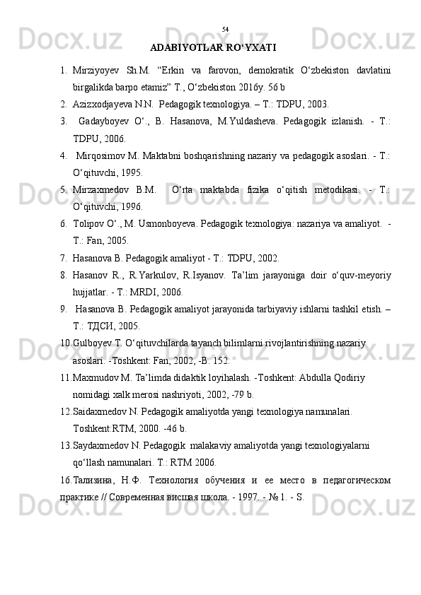54
                          ADABIYOTLAR RO‘YXATI
1. Mirziyoyev   Sh.М.   “Erkin   va   farovon,   demokratik   O‘zbekiston   davlatini
birgalikda barpo etamiz” T., O‘zbekiston 2016y. 56 b
2. Azizxodjayeva N.N.  Pedagogik texnologiya. – T.: TDPU, 2003.
3.   Gadayboyev   O‘.,   B.   Hasanova,   M.Yuldasheva.   Pedagogik   izlanish.   -   T.:
TDPU, 2006.
4.   Mirqosimov M. Maktabni boshqarishning nazariy va pedagogik asoslari. - T.:
O‘qituvchi, 1995.
5. Mirzaxmedov   B.M.     O‘rta   maktabda   fizika   o‘qitish   metodikasi.   -   T.:
O‘qituvchi, 1996.
6. Tolipov O‘., M. Usmonboyeva. Pedagogik texnologiya: nazariya va amaliyot.   -
T.: Fan, 2005.
7. Hasanova B. Pedagogik amaliyot - T.: TDPU, 2002.
8. Hasanov   R.,   R.Yarkulov,   R.Isyanov.   Ta’lim   jarayoniga   doir   o‘quv-meyoriy
hujjatlar. - T.: MRDI, 2006.
9.  Hasanova B. Pedagogik amaliyot jarayonida tarbiyaviy ishlarni tashkil etish. –
T.: T ДСИ , 2005.
10. Gulboyev T. O‘qituvchilarda tayanch bilimlarni rivojlantirishning nazariy 
asoslari. -Toshkent: Fan, 2002, -B. 152.
11. Maxmudov M. Ta’limda didaktik loyihalash. -Toshkent: Abdulla Qodiriy 
nomidagi xalk merosi nashriyoti, 2002, -79 b.
12. Saidaxmedov N. Pedagogik amaliyotda yangi texnologiya namunalari. 
Toshkent:RTM, 2000. -46 b. 
13. Saydaxmedov N. Pedagogik  malakaviy amaliyotda yangi texnologiyalarni 
qo‘llash namunalari. T.: RTM 200 6 .
16.Тализина,   Н.Ф.   Технология   обучения   и   ее   место   в   педагогическом
практике // Современная висшая школа. - 1997. - № 1. -  S .  